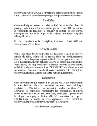 inscrivez sur votre Feuille d'Aventure : Science Médicale ; 1 point
d'ENDURANCE pour chaque paragraphe parcouru sans combat.
Invisibilité
Cette technique permet au Maître Kaï de se fondre dans le
paysage, même dans les terrains les plus exposés. Elle lui donne
la possibilité de masquer la chaleur et l'odeur de son corps,
d'adopter les mœurs et de parler le dialecte de n'importe quelle
ville qu'il visite.
Si vous choisissez cette Discipline, inscrivez : Invisibilité sur
votre Feuille d'Aventure.
Art de la Chasse
Cette Discipline donne au Maître Kaï l'assurance qu'il ne mourra
jamais de faim, même s'il se trouve dans un environnement
hostile. Il aura toujours la possibilité de chasser pour se procurer
de la nourriture, même dans les déserts et autres régions arides.
Par ailleurs, elle lui permet de se déplacer très vite et avec agilité,
et lui évite de perdre des points d'HABILETÉ lors d'une attaque
surprise ou d'une embuscade. Si vous choisissez cette Discipline,
inscrivez : Art de la Chasse sur votre Feuille d'Aventure.
Exploration
C'est la technique qui permet à un Maître Kaï de toujours choisir
le bon chemin, même en territoire inconnu; mais celui qui
maîtrise cette Discipline pourra aussi lire les langues étrangères,
décrypter les symboles, reconnaître les empreintes et autres
traces (même si elles ont été brouillées) et déceler la présence de
la plupart des pièges. Enfin, elle lui permettra de repérer
intuitivement le nord. Si vous choisissez cette Discipline,
inscrivez : Exploration sur votre Feuille d'Aventure.
Foudroiement Psychique
 