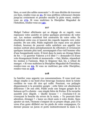 bien, ce sont des sables mouvants ! » Si vous décidez de traverser
ces lises, rendez-vous au 21. Si vous préférez rebrousser chemin
jusqu'au croisement et prendre ensuite la piste ouest, rendez-
vous au 175. Si vous maîtrisez la Discipline Magnakaï de
l'Intuition, rendez-vous au 142.
217
Malgré l'odeur alléchante qui se dégage de ce ragoût, vous
repoussez votre assiette et sortez quelques provisions de votre
sac. Les moines semblent fort contrariés de votre refus. Ils
chuchotent entre eux et lancent des regards inquiets vers votre
assiette. De son côté, Païdo engloutit son repas avec un plaisir
évident, heureux de pouvoir enfin satisfaire son appétit. Les
moines sortent alors précipitamment du réfectoire et reviennent
quelques instants plus tard, accompagnés d'un vieil homme vêtu
d'une houppelande noire. Il tient dans la main un étrange bâton
de fer. « Le guerrier Vakeros a-t-il dîné ? » demande-t-il d'une
voix étrangement froide et monocorde. « Oui, Maître, répondent
les moines à l'unisson. Mais le Seigneur Kaï, lui, a refusé de
manger. » Si vous maîtrisez la Discipline Magnakaï de l'Intuition,
rendez-vous au 93. Si vous ne maîtrisez pas cette Discipline,
rendez-vous au 128.
218
Le batelier vous apporte vos consommations. Il vous tend une
chope emplie à ras bord d'un breuvage écumeux dont la teinte
verdâtre ne vous dit rien qui vaille. Pourtant, vos préjugés
disparaissent à la première gorgée : cette bière est absolument
délicieuse ! De son côté, Païdo avale une longue gorgée de la
boisson qu'il a choisie - une simple bière de Ferina. Il la recrache
aussitôt avec dégoût. « Quelle lavasse ! » s'exclame-t-il en
s'essuyant la bouche du revers de la main. « Tu pourrais faire
attention, étranger ! » lance un client assis à votre droite. Sans
ajouter un mot, l'homme s'empare de sa propre chope, puis il la
verse d'un geste délibéré sur les pieds de votre compagnon. Ce
dernier pousse un juron et porte instinctivement la main à la
 