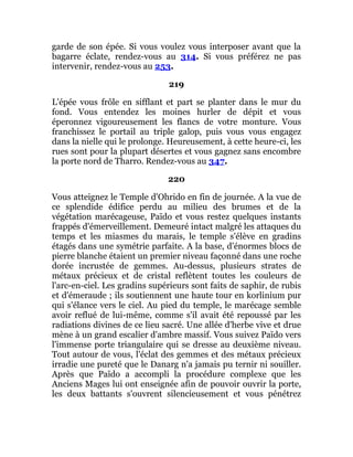 garde de son épée. Si vous voulez vous interposer avant que la
bagarre éclate, rendez-vous au 314. Si vous préférez ne pas
intervenir, rendez-vous au 253.
219
L'épée vous frôle en sifflant et part se planter dans le mur du
fond. Vous entendez les moines hurler de dépit et vous
éperonnez vigoureusement les flancs de votre monture. Vous
franchissez le portail au triple galop, puis vous vous engagez
dans la nielle qui le prolonge. Heureusement, à cette heure-ci, les
rues sont pour la plupart désertes et vous gagnez sans encombre
la porte nord de Tharro. Rendez-vous au 347.
220
Vous atteignez le Temple d'Ohrido en fin de journée. A la vue de
ce splendide édifice perdu au milieu des brumes et de la
végétation marécageuse, Païdo et vous restez quelques instants
frappés d'émerveillement. Demeuré intact malgré les attaques du
temps et les miasmes du marais, le temple s'élève en gradins
étagés dans une symétrie parfaite. A la base, d'énormes blocs de
pierre blanche étaient un premier niveau façonné dans une roche
dorée incrustée de gemmes. Au-dessus, plusieurs strates de
métaux précieux et de cristal reflètent toutes les couleurs de
l'arc-en-ciel. Les gradins supérieurs sont faits de saphir, de rubis
et d'émeraude ; ils soutiennent une haute tour en korlinium pur
qui s'élance vers le ciel. Au pied du temple, le marécage semble
avoir reflué de lui-même, comme s'il avait été repoussé par les
radiations divines de ce lieu sacré. Une allée d'herbe vive et drue
mène à un grand escalier d'ambre massif. Vous suivez Païdo vers
l'immense porte triangulaire qui se dresse au deuxième niveau.
Tout autour de vous, l'éclat des gemmes et des métaux précieux
irradie une pureté que le Danarg n'a jamais pu ternir ni souiller.
Après que Païdo a accompli la procédure complexe que les
Anciens Mages lui ont enseignée afin de pouvoir ouvrir la porte,
les deux battants s'ouvrent silencieusement et vous pénétrez
 