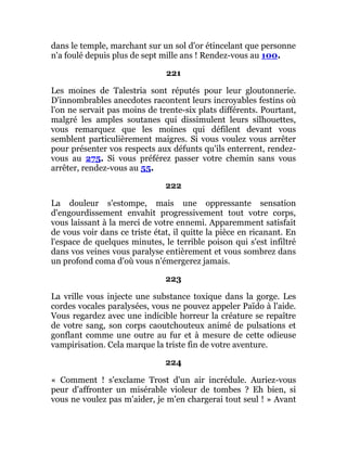 dans le temple, marchant sur un sol d'or étincelant que personne
n'a foulé depuis plus de sept mille ans ! Rendez-vous au 100.
221
Les moines de Talestria sont réputés pour leur gloutonnerie.
D'innombrables anecdotes racontent leurs incroyables festins où
l'on ne servait pas moins de trente-six plats différents. Pourtant,
malgré les amples soutanes qui dissimulent leurs silhouettes,
vous remarquez que les moines qui défilent devant vous
semblent particulièrement maigres. Si vous voulez vous arrêter
pour présenter vos respects aux défunts qu'ils enterrent, rendez-
vous au 275. Si vous préférez passer votre chemin sans vous
arrêter, rendez-vous au 55.
222
La douleur s'estompe, mais une oppressante sensation
d'engourdissement envahit progressivement tout votre corps,
vous laissant à la merci de votre ennemi. Apparemment satisfait
de vous voir dans ce triste état, il quitte la pièce en ricanant. En
l'espace de quelques minutes, le terrible poison qui s'est infiltré
dans vos veines vous paralyse entièrement et vous sombrez dans
un profond coma d'où vous n'émergerez jamais.
223
La vrille vous injecte une substance toxique dans la gorge. Les
cordes vocales paralysées, vous ne pouvez appeler Païdo à l'aide.
Vous regardez avec une indicible horreur la créature se repaître
de votre sang, son corps caoutchouteux animé de pulsations et
gonflant comme une outre au fur et à mesure de cette odieuse
vampirisation. Cela marque la triste fin de votre aventure.
224
« Comment ! s'exclame Trost d'un air incrédule. Auriez-vous
peur d'affronter un misérable violeur de tombes ? Eh bien, si
vous ne voulez pas m'aider, je m'en chargerai tout seul ! » Avant
 