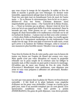 que vous n'ayez le temps de lui répondre, le soldat se lève de
table et marche à grands pas vers l'étranger. Ce dernier reste
immobile, apparemment plongé dans la lecture de son livre noir.
Trost tire son épée tout en brandissant l'avis de mort de l'autre
main : « Tu es Kezoor le nécromancien, hors-la-loi en ce pays»,
déclare-t-il d'un ton ferme. L'homme demeure aussi
imperturbable qu'une statue. « Par l'autorité de la Reine Evaine,
je... » Trost ne termine pas sa phrase : Kezoor vient de lever les
yeux sur lui et son regard gris brille d'un éclat surnaturel. Dans la
seconde qui suit, Trost pousse un cri : son visage devient un
magma de chair boursouflée et le malheureux s'écroule sur le sol
en hurlant de douleur. « Laissez-moi en finir avec cette vermine !
» s'écrie alors Païdo en bondissant de son siège. La cruelle agonie
du soldat et le ricanement sardonique de son tortionnaire l'ont
rendu ivre de rage. Il tire son épée et traverse la salle mais, avant
qu'il arrive à la hauteur de l'infâme étranger, celui-ci recourt à
une manœuvre plus horrible encore ! Rendez-vous au 206.
225
Vous tirez la Graine de Feu de votre poche, puis vous la lancez de
toutes vos forces sur l'espèce de lézard qui avance vers vous.
Mais quelle n'est pas votre déception en voyant le projectile
rebondir sur la peau souple de la créature sans lui infliger le
moindre mal, et filer ensuite en pure perte à travers le marécage.
(N'oubliez pas de rayer une Graine de Feu de votre Feuille
d'Aventure.) Maudissant votre malchance, vous dégainez une
arme et vous vous préparez à affronter cet adversaire. Rendez-
vous au 265.
226
La nuit que vous passez dans la plaine de Tharro est franchement
exécrable : il fait froid et la pluie battante vous empêche
d'allumer un feu pour vous réchauffer. L'orage ne s'arrête qu'au
petit jour, mais il est aussitôt remplacé par un vent glacial. (Ces
éprouvantes conditions vous font perdre 3 points
d'ENDURANCE.) En guise de petit déjeuner, vous devez prendre
 