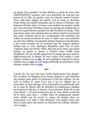 un Repas dès à présent, ou bien déduire 3 points de votre total
d'ENDURANCE. Lorsque vous vous présentez de nouveau aux
portes de la ville, les gardes vous en refusent encore l'entrée.
Vous voilà donc obligés de repartir vers le nord, en direction
d'une chaîne de collines lointaines qui se dresse à l'horizon. Des
buissons d'herbe sèche et brune vous éraflent les jambes tandis
que vous traversez l'étendue morne et sauvage qui empiète peu à
peu sur la piste déserte menant à la ville-frontière de Syada. Vous
poursuivez ainsi votre chemin dans un silence lourd et surnaturel
que seuls viennent percer les croassements des corbeaux qui
volent en cercle au-dessus de vous. A midi, vous vous enfoncez
au cœur des collines. Les grandes plaines herbeuses ont fait place
à des terres incultes où ne poussent que de maigres épineux
balayés par le vent. Quelques kilomètres plus loin, la piste
s'enfonce dans une étroite vallée. Non loin de la route, une petite
cabane en pierre se dresse à l'entrée d'une vieille mine
désaffectée. Il vous semble apercevoir un visage qui vous observe
fugitivement par la fenêtre. Si vous voulez vous arrêter à cette
cabane, rendez-vous au 85. Si vous souhaitez inspecter la mine,
rendez-vous au 120. Si vous jugez préférable de poursuivre votre
chemin, rendez-vous au 152.
227
L'acuité de vos sens Kaï vous révèle l'imminence d'un danger.
Des cavaliers du Seigneur de la Guerre Zegron se sont détachés
des troupes pour partir en éclaireurs à l'est des collines. Ils ont
suivi la rivière et, après avoir mis à sac les villages qui se
trouvaient sur leur passage, ils se sont postés en embuscade près
de la route de Tharro afin de dévaliser les malheureux réfugiés
qui tentent de fuir par ce chemin. Vous informez Païdo de ce qui
vous attend : « Si nous continuons par là, nous allons au-devant
de la mort, mon cher ! » Païdo émet un grognement ennuyé
mais, plutôt que de courir le risque de tomber dans un
traquenard, il se rallie à votre décision. Vous quittez donc tous
deux la piste pour chevaucher en direction des collines. Rendez-
vous au 311.
 