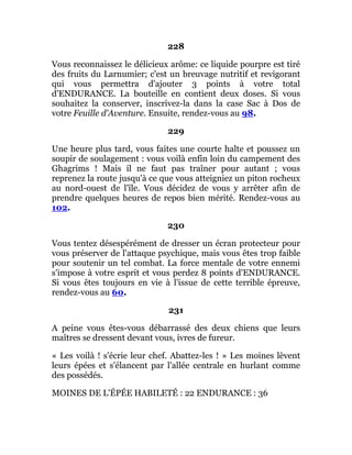 228
Vous reconnaissez le délicieux arôme: ce liquide pourpre est tiré
des fruits du Larnumier; c'est un breuvage nutritif et revigorant
qui vous permettra d'ajouter 3 points à votre total
d'ENDURANCE. La bouteille en contient deux doses. Si vous
souhaitez la conserver, inscrivez-la dans la case Sac à Dos de
votre Feuille d'Aventure. Ensuite, rendez-vous au 98.
229
Une heure plus tard, vous faites une courte halte et poussez un
soupir de soulagement : vous voilà enfin loin du campement des
Ghagrims ! Mais il ne faut pas traîner pour autant ; vous
reprenez la route jusqu'à ce que vous atteigniez un piton rocheux
au nord-ouest de l'île. Vous décidez de vous y arrêter afin de
prendre quelques heures de repos bien mérité. Rendez-vous au
102.
230
Vous tentez désespérément de dresser un écran protecteur pour
vous préserver de l'attaque psychique, mais vous êtes trop faible
pour soutenir un tel combat. La force mentale de votre ennemi
s'impose à votre esprit et vous perdez 8 points d'ENDURANCE.
Si vous êtes toujours en vie à l'issue de cette terrible épreuve,
rendez-vous au 60.
231
A peine vous êtes-vous débarrassé des deux chiens que leurs
maîtres se dressent devant vous, ivres de fureur.
« Les voilà ! s'écrie leur chef. Abattez-les ! » Les moines lèvent
leurs épées et s'élancent par l'allée centrale en hurlant comme
des possédés.
MOINES DE L'ÉPÉE HABILETÉ : 22 ENDURANCE : 36
 