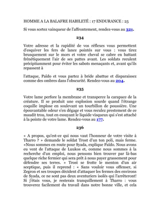 HOMME A LA BALAFRE HABILETÉ : 17 ENDURANCE : 25
Si vous sortez vainqueur de l'affrontement, rendez-vous au 321.
234
Votre adresse et la rapidité de vos réflexes vous permettent
d'esquiver les fers de lance pointés sur vous : vous tirez
brusquement sur le mors et votre cheval se cabre en battant
frénétiquement l'air de ses pattes avant. Les soldats reculent
précipitamment pour éviter les sabots menaçants et, avant qu'ils
repassent à
l'attaque, Païdo et vous partez à bride abattue et disparaissez
comme des ombres dans l'obscurité. Rendez-vous au 204.
235
Votre lame perfore la membrane et transperce la carapace de la
créature. Il se produit une explosion sourde quand l'étrange
coquille implose en soulevant un tourbillon de poussière. Une
épouvantable odeur s'en dégage et vous reculez prestement de ce
maudit trou, tout en essuyant le liquide visqueux qui s'est attaché
à la pointe de votre lame. Rendez-vous au 177.
236
« A propos, qu'est-ce qui nous vaut l'honneur de votre visite à
Tharro ? » demande le soldat Trost d'un ton poli, mais ferme.
«Nous sommes en route pour Syada, explique Païdo. Nous avons
eu vent de l'attaque de Luukos et, comme nous sommes à la
recherche d'un emploi, nous pensons bien trouver par là-bas
quelque riche fermier qui sera prêt à nous payer grassement pour
défendre ses terres. » Trost se frotte le menton d'un air
sceptique, puis il reprend : « Sans vouloir vous offenser, si
Zegron et ses troupes décident d'attaquer les fermes des environs
de Syada, ce ne sont pas deux aventuriers isolés qui l'arrêteront!
Si j'étais vous, je resterais tranquillement à Tharro : vous
trouverez facilement du travail dans notre bonne ville, et cela
 