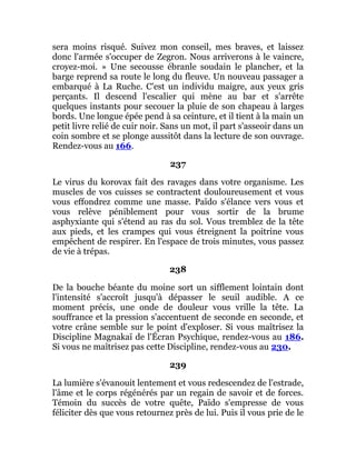 sera moins risqué. Suivez mon conseil, mes braves, et laissez
donc l'armée s'occuper de Zegron. Nous arriverons à le vaincre,
croyez-moi. » Une secousse ébranle soudain le plancher, et la
barge reprend sa route le long du fleuve. Un nouveau passager a
embarqué à La Ruche. C'est un individu maigre, aux yeux gris
perçants. Il descend l'escalier qui mène au bar et s'arrête
quelques instants pour secouer la pluie de son chapeau à larges
bords. Une longue épée pend à sa ceinture, et il tient à la main un
petit livre relié de cuir noir. Sans un mot, il part s'asseoir dans un
coin sombre et se plonge aussitôt dans la lecture de son ouvrage.
Rendez-vous au 166.
237
Le virus du korovax fait des ravages dans votre organisme. Les
muscles de vos cuisses se contractent douloureusement et vous
vous effondrez comme une masse. Païdo s'élance vers vous et
vous relève péniblement pour vous sortir de la brume
asphyxiante qui s'étend au ras du sol. Vous tremblez de la tête
aux pieds, et les crampes qui vous étreignent la poitrine vous
empêchent de respirer. En l'espace de trois minutes, vous passez
de vie à trépas.
238
De la bouche béante du moine sort un sifflement lointain dont
l'intensité s'accroît jusqu'à dépasser le seuil audible. A ce
moment précis, une onde de douleur vous vrille la tête. La
souffrance et la pression s'accentuent de seconde en seconde, et
votre crâne semble sur le point d'exploser. Si vous maîtrisez la
Discipline Magnakaï de l'Écran Psychique, rendez-vous au 186.
Si vous ne maîtrisez pas cette Discipline, rendez-vous au 230.
239
La lumière s'évanouit lentement et vous redescendez de l'estrade,
l'âme et le corps régénérés par un regain de savoir et de forces.
Témoin du succès de votre quête, Païdo s'empresse de vous
féliciter dès que vous retournez près de lui. Puis il vous prie de le
 