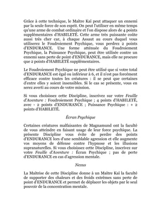 Grâce à cette technique, le Maître Kaï peut attaquer un ennemi
par la seule force de son esprit. On peut l'utiliser en même temps
qu'une arme de combat ordinaire et l'on dispose alors de 4 points
supplémentaires d'HABILETÉ. Cette arme très puissante coûte
aussi très cher car, à chaque Assaut au cours duquel vous
utiliserez le Foudroiement Psychique, vous perdrez 2 points
d'ENDURANCE. Une forme atténuée du Foudroiement
Psychique, la Puissance Psychique, peut être utilisée contre un
ennemi sans perte de point d'ENDURANCE, mais elle ne procure
que 2 points d'HABILETÉ supplémentaires.
Le Foudroiement Psychique ne peut être utilisé que si votre total
d'ENDURANCE est égal ou inférieur à 6, et il n'est pas forcément
efficace contre toutes les créatures : il se peut que certaines
d'entre elles y soient insensibles. Si le cas se présente, vous en
serez averti au cours de votre mission.
Si vous choisissez cette Discipline, inscrivez sur votre Feuille
d'Aventure : Foudroiement Psychique ; 4 points d'HABILETÉ,
avec - 2 points d'ENDURANCE ; Puissance Psychique : + 2
points d'HABILETÉ.
Écran Psychique
Certaines créatures malfaisantes de Magnamund ont la faculté
de vous atteindre en faisant usage de leur force psychique. La
présente Discipline vous évite de perdre des points
d'ENDURANCE lors d'une semblable agression et elle augmente
vos moyens de défense contre l'hypnose et les illusions
supranaturelles. Si vous choisissez cette Discipline, inscrivez sur
votre Feuille d'Aventure : Écran Psychique ; pas de perte
d'ENDURANCE en cas d'agression mentale.
Nexus
La Maîtrise de cette Discipline donne à un Maître Kaï la faculté
de supporter des chaleurs et des froids extrêmes sans perte de
point d'ENDURANCE et permet de déplacer les objets par le seul
pouvoir de la concentration mentale.
 