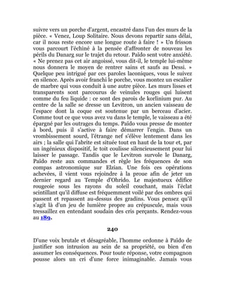 suivre vers un porche d'argent, encastré dans l'un des murs de la
pièce. « Venez, Loup Solitaire. Nous devons repartir sans délai,
car il nous reste encore une longue route à faire ! » Un frisson
vous parcourt l'échiné à la pensée d'affronter de nouveau les
périls du Danarg sur le trajet du retour. Païdo sent votre anxiété.
« Ne prenez pas cet air angoissé, vous dit-il, le temple lui-même
nous donnera le moyen de rentrer sains et saufs au Dessi. »
Quelque peu intrigué par ces paroles laconiques, vous le suivez
en silence. Après avoir franchi le porche, vous montez un escalier
de marbre qui vous conduit à une autre pièce. Les murs lisses et
transparents sont parcourus de veinules rouges qui luisent
comme du feu liquide : ce sont des parois de korlinium pur. Au
centre de la salle se dresse un Levitron, un ancien vaisseau de
l'espace dont la coque est soutenue par un berceau d'acier.
Comme tout ce que vous avez vu dans le temple, le vaisseau a été
épargné par les outrages du temps. Païdo vous presse de monter
à bord, puis il s'active à faire démarrer l'engin. Dans un
vrombissement sourd, l'étrange nef s'élève lentement dans les
airs ; la salle qui l'abrite est située tout en haut de la tour et, par
un ingénieux dispositif, le toit coulisse silencieusement pour lui
laisser le passage. Tandis que le Levitron survole le Danarg,
Païdo reste aux commandes et règle les fréquences de son
compas astronomique sur Elzian. Une fois ces opérations
achevées, il vient vous rejoindre à la proue afin de jeter un
dernier regard au Temple d'Ohrido. Le majestueux édifice
rougeoie sous les rayons du soleil couchant, mais l'éclat
scintillant qu'il diffuse est fréquemment voilé par des ombres qui
passent et repassent au-dessus des gradins. Vous pensez qu'il
s'agit là d'un jeu de lumière propre au crépuscule, mais vous
tressaillez en entendant soudain des cris perçants. Rendez-vous
au 189.
240
D'une voix brutale et désagréable, l'homme ordonne à Païdo de
justifier son intrusion au sein de sa propriété, ou bien d'en
assumer les conséquences. Pour toute réponse, votre compagnon
pousse alors un cri d'une force inimaginable. Jamais vous
 