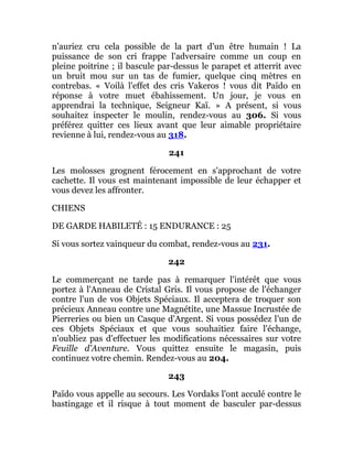 n'auriez cru cela possible de la part d'un être humain ! La
puissance de son cri frappe l'adversaire comme un coup en
pleine poitrine ; il bascule par-dessus le parapet et atterrit avec
un bruit mou sur un tas de fumier, quelque cinq mètres en
contrebas. « Voilà l'effet des cris Vakeros ! vous dit Païdo en
réponse à votre muet ébahissement. Un jour, je vous en
apprendrai la technique, Seigneur Kaï. » A présent, si vous
souhaitez inspecter le moulin, rendez-vous au 306. Si vous
préférez quitter ces lieux avant que leur aimable propriétaire
revienne à lui, rendez-vous au 318.
241
Les molosses grognent férocement en s'approchant de votre
cachette. Il vous est maintenant impossible de leur échapper et
vous devez les affronter.
CHIENS
DE GARDE HABILETÉ : 15 ENDURANCE : 25
Si vous sortez vainqueur du combat, rendez-vous au 231.
242
Le commerçant ne tarde pas à remarquer l'intérêt que vous
portez à l'Anneau de Cristal Gris. Il vous propose de l'échanger
contre l'un de vos Objets Spéciaux. Il acceptera de troquer son
précieux Anneau contre une Magnétite, une Massue Incrustée de
Pierreries ou bien un Casque d'Argent. Si vous possédez l'un de
ces Objets Spéciaux et que vous souhaitiez faire l'échange,
n'oubliez pas d'effectuer les modifications nécessaires sur votre
Feuille d'Aventure. Vous quittez ensuite le magasin, puis
continuez votre chemin. Rendez-vous au 204.
243
Païdo vous appelle au secours. Les Vordaks l'ont acculé contre le
bastingage et il risque à tout moment de basculer par-dessus
 
