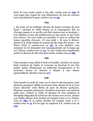 bord. Si vous voulez courir à son aide, rendez-vous au 169. Si
vous jugez plus urgent de vous débarrasser de tous les cristaux
noirs qui jonchent le pont, rendez-vous au 50.
244
« Ma p'tite est la meilleure diseuse de bonne aventure de tout
l'pays ! annonce la vieille femme en se rengorgeant. Elle ne
s'trompe jamais et ce qu'elle voit finit toujours par se produire...
n'en déplaise à ceux qui préféreraient ne pas savoir ce que l'sort
leur réserve ! Si vous voulez la consulter, il vous en coûtera 80
Lunes, payables d'avance, s'il vous plaît. » Si vous le désirez,
donnez à la vieille femme la somme qu'elle exige (80 Lunes = 20
Pièces d'Or) et rendez-vous au 20. Si vous préférez vous
contenter de lui demander des renseignements sur la barge qui
va à Tharro, rendez-vous au 37. Si vous voulez tout simplement
quitter la Maison du Bac sans plus tarder, rendez-vous au 89.
245
Votre premier coup réduit le fruit en bouillie. Aussitôt, les autres
fruits tombent de l'arbre et s'ouvrent en heurtant le sol. Des
petites pattes filandreuses en jaillissent brusquement et les
curieuses choses se mettent à détaler à une vitesse
époustouflante. Rendez-vous au 177.
246
Vous bandez la corde de votre arc et visez le nécromancien, mais
plusieurs passagers affolés traversent votre champ de tir et vous
n'osez décocher votre flèche de peur de blesser quelqu'un.
Plusieurs secondes précieuses s'écoulent avant que vous puissiez
enfin tirer. Utilisez la Table de Hasard. Si vous maîtrisez la
Discipline Magnakaï de la Science des Armes avec un arc, ajoutez
3 au chiffre obtenu. Si le résultat est compris entre 0 et 4, rendez-
vous au 184. Si ce même résultat est compris entre 5 et 7,
rendez-vous au 4. S'il est égal ou supérieur à 8, rendez-vous au
213.
 