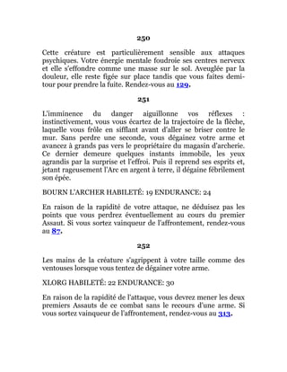 250
Cette créature est particulièrement sensible aux attaques
psychiques. Votre énergie mentale foudroie ses centres nerveux
et elle s'effondre comme une masse sur le sol. Aveuglée par la
douleur, elle reste figée sur place tandis que vous faites demi-
tour pour prendre la fuite. Rendez-vous au 129.
251
L'imminence du danger aiguillonne vos réflexes :
instinctivement, vous vous écartez de la trajectoire de la flèche,
laquelle vous frôle en sifflant avant d'aller se briser contre le
mur. Sans perdre une seconde, vous dégainez votre arme et
avancez à grands pas vers le propriétaire du magasin d'archerie.
Ce dernier demeure quelques instants immobile, les yeux
agrandis par la surprise et l'effroi. Puis il reprend ses esprits et,
jetant rageusement l'Arc en argent à terre, il dégaine fébrilement
son épée.
BOURN L'ARCHER HABILETÉ: 19 ENDURANCE: 24
En raison de la rapidité de votre attaque, ne déduisez pas les
points que vous perdrez éventuellement au cours du premier
Assaut. Si vous sortez vainqueur de l'affrontement, rendez-vous
au 87.
252
Les mains de la créature s'agrippent à votre taille comme des
ventouses lorsque vous tentez de dégainer votre arme.
XLORG HABILETÉ: 22 ENDURANCE: 30
En raison de la rapidité de l'attaque, vous devrez mener les deux
premiers Assauts de ce combat sans le recours d'une arme. Si
vous sortez vainqueur de l'affrontement, rendez-vous au 313.
 