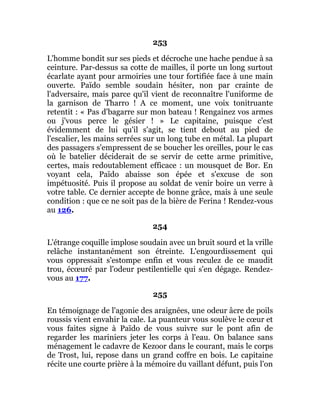 253
L'homme bondit sur ses pieds et décroche une hache pendue à sa
ceinture. Par-dessus sa cotte de mailles, il porte un long surtout
écarlate ayant pour armoiries une tour fortifiée face à une main
ouverte. Païdo semble soudain hésiter, non par crainte de
l'adversaire, mais parce qu'il vient de reconnaître l'uniforme de
la garnison de Tharro ! A ce moment, une voix tonitruante
retentit : « Pas d'bagarre sur mon bateau ! Rengainez vos armes
ou j'vous perce le gésier ! » Le capitaine, puisque c'est
évidemment de lui qu'il s'agit, se tient debout au pied de
l'escalier, les mains serrées sur un long tube en métal. La plupart
des passagers s'empressent de se boucher les oreilles, pour le cas
où le batelier déciderait de se servir de cette arme primitive,
certes, mais redoutablement efficace : un mousquet de Bor. En
voyant cela, Païdo abaisse son épée et s'excuse de son
impétuosité. Puis il propose au soldat de venir boire un verre à
votre table. Ce dernier accepte de bonne grâce, mais à une seule
condition : que ce ne soit pas de la bière de Ferina ! Rendez-vous
au 126.
254
L'étrange coquille implose soudain avec un bruit sourd et la vrille
relâche instantanément son étreinte. L'engourdissement qui
vous oppressait s'estompe enfin et vous reculez de ce maudit
trou, écœuré par l'odeur pestilentielle qui s'en dégage. Rendez-
vous au 177.
255
En témoignage de l'agonie des araignées, une odeur âcre de poils
roussis vient envahir la cale. La puanteur vous soulève le cœur et
vous faites signe à Païdo de vous suivre sur le pont afin de
regarder les mariniers jeter les corps à l'eau. On balance sans
ménagement le cadavre de Kezoor dans le courant, mais le corps
de Trost, lui, repose dans un grand coffre en bois. Le capitaine
récite une courte prière à la mémoire du vaillant défunt, puis l'on
 