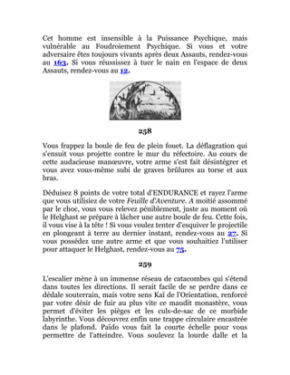 Cet homme est insensible à la Puissance Psychique, mais
vulnérable au Foudroiement Psychique. Si vous et votre
adversaire êtes toujours vivants après deux Assauts, rendez-vous
au 163. Si vous réussissez à tuer le nain en l'espace de deux
Assauts, rendez-vous au 12.
258
Vous frappez la boule de feu de plein fouet. La déflagration qui
s'ensuit vous projette contre le mur du réfectoire. Au cours de
cette audacieuse manœuvre, votre arme s'est fait désintégrer et
vous avez vous-même subi de graves brûlures au torse et aux
bras.
Déduisez 8 points de votre total d'ENDURANCE et rayez l'arme
que vous utilisiez de votre Feuille d'Aventure. A moitié assommé
par le choc, vous vous relevez péniblement, juste au moment où
le Helghast se prépare à lâcher une autre boule de feu. Cette fois,
il vous vise à la tête ! Si vous voulez tenter d'esquiver le projectile
en plongeant à terre au dernier instant, rendez-vous au 27. Si
vous possédez une autre arme et que vous souhaitiez l'utiliser
pour attaquer le Helghast, rendez-vous au 75.
259
L'escalier mène à un immense réseau de catacombes qui s'étend
dans toutes les directions. Il serait facile de se perdre dans ce
dédale souterrain, mais votre sens Kaï de l'Orientation, renforcé
par votre désir de fuir au plus vite ce maudit monastère, vous
permet d'éviter les pièges et les culs-de-sac de ce morbide
labyrinthe. Vous découvrez enfin une trappe circulaire encastrée
dans le plafond. Païdo vous fait la courte échelle pour vous
permettre de l'atteindre. Vous soulevez la lourde dalle et la
 