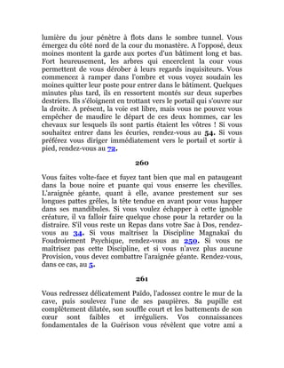 lumière du jour pénètre à flots dans le sombre tunnel. Vous
émergez du côté nord de la cour du monastère. A l'opposé, deux
moines montent la garde aux portes d'un bâtiment long et bas.
Fort heureusement, les arbres qui encerclent la cour vous
permettent de vous dérober à leurs regards inquisiteurs. Vous
commencez à ramper dans l'ombre et vous voyez soudain les
moines quitter leur poste pour entrer dans le bâtiment. Quelques
minutes plus tard, ils en ressortent montés sur deux superbes
destriers. Ils s'éloignent en trottant vers le portail qui s'ouvre sur
la droite. A présent, la voie est libre, mais vous ne pouvez vous
empêcher de maudire le départ de ces deux hommes, car les
chevaux sur lesquels ils sont partis étaient les vôtres ! Si vous
souhaitez entrer dans les écuries, rendez-vous au 54. Si vous
préférez vous diriger immédiatement vers le portail et sortir à
pied, rendez-vous au 72.
260
Vous faites volte-face et fuyez tant bien que mal en pataugeant
dans la boue noire et puante qui vous enserre les chevilles.
L'araignée géante, quant à elle, avance prestement sur ses
longues pattes grêles, la tête tendue en avant pour vous happer
dans ses mandibules. Si vous voulez échapper à cette ignoble
créature, il va falloir faire quelque chose pour la retarder ou la
distraire. S'il vous reste un Repas dans votre Sac à Dos, rendez-
vous au 34. Si vous maîtrisez la Discipline Magnakaï du
Foudroiement Psychique, rendez-vous au 250. Si vous ne
maîtrisez pas cette Discipline, et si vous n'avez plus aucune
Provision, vous devez combattre l'araignée géante. Rendez-vous,
dans ce cas, au 5.
261
Vous redressez délicatement Païdo, l'adossez contre le mur de la
cave, puis soulevez l'une de ses paupières. Sa pupille est
complètement dilatée, son souffle court et les battements de son
cœur sont faibles et irréguliers. Vos connaissances
fondamentales de la Guérison vous révèlent que votre ami a
 