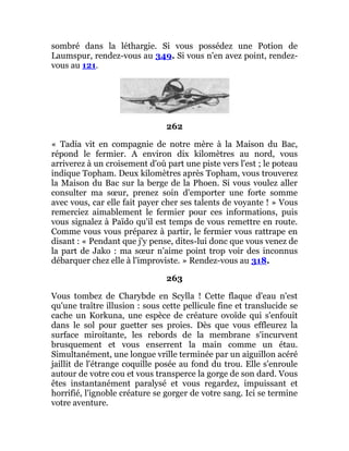 sombré dans la léthargie. Si vous possédez une Potion de
Laumspur, rendez-vous au 349. Si vous n'en avez point, rendez-
vous au 121.
262
« Tadia vit en compagnie de notre mère à la Maison du Bac,
répond le fermier. A environ dix kilomètres au nord, vous
arriverez à un croisement d'où part une piste vers l'est ; le poteau
indique Topham. Deux kilomètres après Topham, vous trouverez
la Maison du Bac sur la berge de la Phoen. Si vous voulez aller
consulter ma sœur, prenez soin d'emporter une forte somme
avec vous, car elle fait payer cher ses talents de voyante ! » Vous
remerciez aimablement le fermier pour ces informations, puis
vous signalez à Païdo qu'il est temps de vous remettre en route.
Comme vous vous préparez à partir, le fermier vous rattrape en
disant : « Pendant que j'y pense, dites-lui donc que vous venez de
la part de Jako : ma sœur n'aime point trop voir des inconnus
débarquer chez elle à l'improviste. » Rendez-vous au 318.
263
Vous tombez de Charybde en Scylla ! Cette flaque d'eau n'est
qu'une traître illusion : sous cette pellicule fine et translucide se
cache un Korkuna, une espèce de créature ovoïde qui s'enfouit
dans le sol pour guetter ses proies. Dès que vous effleurez la
surface miroitante, les rebords de la membrane s'incurvent
brusquement et vous enserrent la main comme un étau.
Simultanément, une longue vrille terminée par un aiguillon acéré
jaillit de l'étrange coquille posée au fond du trou. Elle s'enroule
autour de votre cou et vous transperce la gorge de son dard. Vous
êtes instantanément paralysé et vous regardez, impuissant et
horrifié, l'ignoble créature se gorger de votre sang. Ici se termine
votre aventure.
 