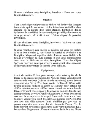 Si vous choisissez cette Discipline, inscrivez : Nexus sur votre
Feuille d'Aventure.
Intuition
C'est la technique qui permet au Maître Kaï deviner les dangers
imminents qui le menacent et les intentions véritables d'un
inconnu ou la nature d'un objet étrange. L'Intuition donne
également la possibilité de communiquer par télépathie avec une
autre personne et de sentir si une créature dispose de pouvoirs
psychiques.
Si vous choisissez cette Discipline, inscrivez : Intuition sur votre
Feuille d'Aventure.
Si vous remplissez avec succès la mission qui vous est confiée
dans ce livre numéro 7, vous aurez la possibilité de choisir une
Discipline Magnakaï supplémentaire lorsque vous établirez la
Feuille d'Aventure du livre numéro 8 que vous commencerez
donc avec la Maîtrise de cinq Disciplines. Tous les Objets
Spéciaux que vous aurez pu acquérir vous seront utiles au cours
de la prochaine aventure de la série Loup Solitaire.
Equipement
Avant de quitter Elzian pour entreprendre votre quête de la
Pierre de la Sagesse de Herdos, les Anciens Mages vous donnent
une carte de leur pays (voir en tête de ce volume) et une bourse
contenant des Pièces d'Or. Pour savoir combien de Pièces cette
bourse contient, utilisez la Table de Hasard pour obtenir un
chiffre. Ajoutez 10 à ce chiffre : vous connaîtrez le nombre de
Pièces d'Or dont vous disposez. Inscrivez ce nombre dans la case
correspondante de votre Feuille d'Aventure. Si vous avez mené
avec succès les septs aventures précédentes de la série du Loup
Solitaire, vous avez le droit d'ajouter à ce nombre les Pièces d'Or
que vous avez déjà acquises (mais n'oubliez pas que vous ne
pouvez emporter avec vous plus de cinquante Pièces d'Or, le
reste pouvant être déposé en sécurité dans votre monastère Kaï).
Les Anciens Mages vous offrent maintenant le choix entre divers
 