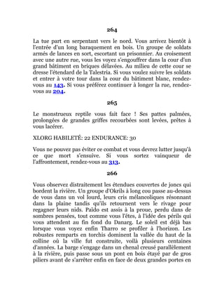 264
La tue part en serpentant vers le nord. Vous arrivez bientôt à
l'entrée d'un long baraquement en bois. Un groupe de soldats
armés de lances en sort, escortant un prisonnier. Au croisement
avec une autre rue, vous les voyez s'engouffrer dans la cour d'un
grand bâtiment en briques délavées. Au milieu de cette cour se
dresse l'étendard de la Talestria. Si vous voulez suivre les soldats
et entrer à votre tour dans la cour du bâtiment blanc, rendez-
vous au 143. Si vous préférez continuer à longer la rue, rendez-
vous au 204.
265
Le monstrueux reptile vous fait face ! Ses pattes palmées,
prolongées de grandes griffes recourbées sont levées, prêtes à
vous lacérer.
XLORG HABILETÉ: 22 ENDURANCE: 30
Vous ne pouvez pas éviter ce combat et vous devrez lutter jusqu'à
ce que mort s'ensuive. Si vous sortez vainqueur de
l'affrontement, rendez-vous au 313.
266
Vous observez distraitement les étendues couvertes de joncs qui
bordent la rivière. Un groupe d'Okrils à long cou passe au-dessus
de vous dans un vol lourd, leurs cris mélancoliques résonnant
dans la plaine tandis qu'ils retournent vers le rivage pour
regagner leurs nids. Païdo est assis à la proue, perdu dans de
sombres pensées, tout comme vous l'êtes, à l'idée des périls qui
vous attendent au fin fond du Danarg. Le soleil est déjà bas
lorsque vous voyez enfin Tharro se profiler à l'horizon. Les
robustes remparts en torchis dominent la vallée du haut de la
colline où la ville fut construite, voilà plusieurs centaines
d'années. La barge s'engage dans un chenal creusé parallèlement
à la rivière, puis passe sous un pont en bois étayé par de gros
piliers avant de s'arrêter enfin en face de deux grandes portes en
 