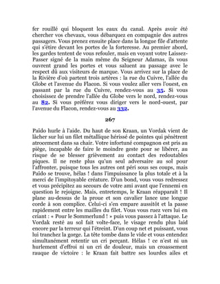 fer rouillé qui bloquent les eaux du canal. Après avoir été
chercher vos chevaux, vous débarquez en compagnie des autres
passagers. Vous prenez ensuite place dans la longue file d'attente
qui s'étire devant les portes de la forteresse. Au premier abord,
les gardes tentent de vous refouler, mais en voyant votre Laissez-
Passer signé de la main même du Seigneur Adamas, ils vous
ouvrent grand les portes et vous saluent au passage avec le
respect dû aux visiteurs de marque. Vous arrivez sur la place de
la Rivière d'où partent trois artères : la rue du Cuivre, l'allée du
Globe et l'avenue du Flacon. Si vous voulez aller vers l'ouest, en
passant par la rue du Cuivre, rendez-vous au 35. Si vous
choisissez de prendre l'allée du Globe vers le nord, rendez-vous
au 82. Si vous préférez vous diriger vers le nord-ouest, par
l'avenue du Flacon, rendez-vous au 332.
267
Païdo hurle à l'aide. Du haut de son Kraan, un Vordak vient de
lâcher sur lui un filet métallique hérissé de pointes qui pénètrent
atrocement dans sa chair. Votre infortuné compagnon est pris au
piège, incapable de faire le moindre geste pour se libérer, au
risque de se blesser grièvement au contact des redoutables
piques. Il ne reste plus qu'un seul adversaire au sol pour
l'affronter, puisque tous les autres ont péri sous ses coups, mais
Païdo se trouve, hélas ! dans l'impuissance la plus totale et à la
merci de l'impitoyable créature. D'un bond, vous vous redressez
et vous précipitez au secours de votre ami avant que l'ennemi en
question le rejoigne. Mais, entretemps, le Kraan réapparaît ! Il
plane au-dessus de la proue et son cavalier lance une longue
corde à son complice. Celui-ci s'en empare aussitôt et la passe
rapidement entre les mailles du filet. Vous vous ruez vers lui en
criant : « Pour le Sommerlund ! » puis vous passez à l'attaque. Le
Vordak resté au sol fait volte-face, le visage rendu plus laid
encore par la terreur qui l'étreint. D'un coup net et puissant, vous
lui tranchez la gorge. La tête tombe dans le vide et vous entendez
simultanément retentir un cri perçant. Hélas ! ce n'est ni un
hurlement d'effroi ni un cri de douleur, mais un croassement
rauque de victoire : le Kraan fait battre ses lourdes ailes et
 