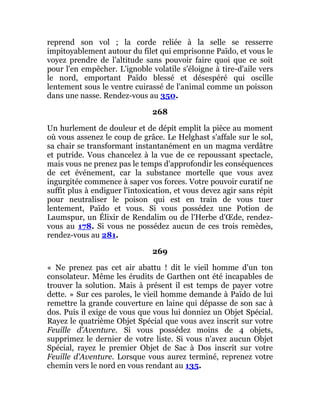 reprend son vol ; la corde reliée à la selle se resserre
impitoyablement autour du filet qui emprisonne Païdo, et vous le
voyez prendre de l'altitude sans pouvoir faire quoi que ce soit
pour l'en empêcher. L'ignoble volatile s'éloigne à tire-d'aile vers
le nord, emportant Païdo blessé et désespéré qui oscille
lentement sous le ventre cuirassé de l'animal comme un poisson
dans une nasse. Rendez-vous au 350.
268
Un hurlement de douleur et de dépit emplit la pièce au moment
où vous assenez le coup de grâce. Le Helghast s'affale sur le sol,
sa chair se transformant instantanément en un magma verdâtre
et putride. Vous chancelez à la vue de ce repoussant spectacle,
mais vous ne prenez pas le temps d'approfondir les conséquences
de cet événement, car la substance mortelle que vous avez
ingurgitée commence à saper vos forces. Votre pouvoir curatif ne
suffit plus à endiguer l'intoxication, et vous devez agir sans répit
pour neutraliser le poison qui est en train de vous tuer
lentement, Païdo et vous. Si vous possédez une Potion de
Laumspur, un Élixir de Rendalim ou de l'Herbe d'Œde, rendez-
vous au 178. Si vous ne possédez aucun de ces trois remèdes,
rendez-vous au 281.
269
« Ne prenez pas cet air abattu ! dit le vieil homme d'un ton
consolateur. Même les érudits de Garthen ont été incapables de
trouver la solution. Mais à présent il est temps de payer votre
dette. » Sur ces paroles, le vieil homme demande à Païdo de lui
remettre la grande couverture en laine qui dépasse de son sac à
dos. Puis il exige de vous que vous lui donniez un Objet Spécial.
Rayez le quatrième Objet Spécial que vous avez inscrit sur votre
Feuille d'Aventure. Si vous possédez moins de 4 objets,
supprimez le dernier de votre liste. Si vous n'avez aucun Objet
Spécial, rayez le premier Objet de Sac à Dos inscrit sur votre
Feuille d'Aventure. Lorsque vous aurez terminé, reprenez votre
chemin vers le nord en vous rendant au 135.
 