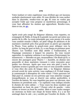270
Votre instinct et votre expérience vous révèlent que cet inconnu
souhaite sincèrement vous aider. Si vous décidez de vous cacher
dans la charrette, rendez-vous au 32. Si vous ne voulez pas
accepter l'aide que vous propose ce mystérieux personnage, il
vous faut affronter les moines qui approchent. Rendez-vous,
dans ce cas, au 41.
271
Après avoir pris congé du Seigneur Adamas, vous repartez, en
compagnie de Païdo, le long de la grande rue pavée qui mène aux
portes de la ville. La route principale que vous prenez à la sortie
vous conduit ensuite à Sharr, un petit village de pêcheurs et de
mariniers construit près d'un grand pont en pierre qui enjambe
la Phoen. Vous quittez la grand-route pour obliquer vers la
rivière. Le long du quai en bois, il y a une barge en partance pour
Tharro. Les Gorkhas sont déjà attelés à l'embarcation, et
l'équipage commence à larguer les amarres. En vous voyant
approcher, le capitaine ordonne à ses hommes d'interrompre les
manœuvres : « Attendez un peu, moussaillons ! On dirait qu'il y a
encore des passagers pour Tharro ! » Aussitôt, on abaisse une
passerelle et deux mariniers viennent à votre rencontre pour
guider vos chevaux. Après que vous avez mis pied à terre, le
capitaine avance à grands pas vers vous et vous accueille comme
si vous étiez des amis de longue date. « Le Seigneur Adamas
m'avait averti de votre arrivée, vous explique-t-il. Il était temps,
je commençais à désespérer de votre venue ! Votre parcours est
déjà payé et, comme on m'a prévenu que vous aimeriez voyager
tranquillement, je vous ai réservé une cabine particulière, à
l'arrière du bateau. Ne vous inquiétez pas pour vos chevaux, mes
hommes en prendront soin. » Le capitaine vous indique ensuite
le chemin de votre cabine : « Vous voyez les deux escaliers qui
descendent au bout du pont ? Prenez celui de gauche : votre
cabine se trouve au bout du couloir. Mais si vous voulez manger
un morceau ou boire une chope de bonne bière, il y a un bar
aménagé dans la cale ; on y accède par l'escalier de droite. » Si
 