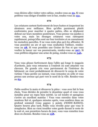 vous désirez aller visiter votre cabine, rendez-vous au 53. Si vous
préférez vous diriger d'emblée vers le bar, rendez-vous au 151.
272
Les créatures sortent furtivement de leurs huttes et inspectent les
alentours avec méfiance. Bien qu'elles paraissent plutôt
conformées pour marcher à quatre pattes, elles se déplacent
debout sur leurs membres postérieurs. Vous prenez vos jambes à
votre cou, mais les étranges créatures vous rattrapent
rapidement, puisqu'elles sont sur leur territoire et en connaissent
les moindres parcelles. Il ne vous reste plus qu'à les affronter. Si
vous possédez un arc et que vous souhaitiez l'utiliser, rendez-
vous au 28. Si vous possédez une Graine de Feu et que vous
vouliez la lancer sur vos poursuivants, rendez-vous au 207. Si
vous préférez dégainer une arme de poing, rendez-vous au 346.
273
Vous vous glissez furtivement dans l'allée qui longe le magasin
d'archerie, puis vous retournez à l'endroit où sont attachés vos
chevaux. De grands cris vous parviennent de l'intérieur du
bâtiment: on vient probablement de découvrir le corps de votre
victime ! Sans perdre un instant, vous remontez en selle et vous
prenez une avenue qui part vers le nord de la ville. Rendez-vous
au 63.
274
Païdo soulève la main et découvre la pièce : vous avez fait le bon
choix. Vous décidez de prendre le deuxième quart et vous vous
installez pour un repos bien mérité. Le sol tendre et spongieux
s'avère un excellent matelas ! Vous vous enroulez dans votre
manteau Kaï et, quelques minutes après, vous sombrez dans un
profond sommeil (vous gagnez 3 points d'ENDU-RANCE).
Quatre heures plus tard, Païdo vous réveille pour que vous le
remplaciez. Rien ne vient troubler votre garde durant le reste de
la nuit et, aux premières lueurs du jour, vous vous remettez tous
deux en chemin. Rendez-vous au 138.
 