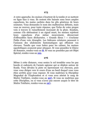 275
A votre approche, les moines s'écartent de la tombe et se mettent
en ligne face à vous. Ils restent tête baissée sous leurs amples
capuchons, les mains cachées dans les plis généreux de leurs
soutanes. Vous demandez le nom des malheureux défunts, mais
vous ne recevez, pour toute réponse, que l'écho de votre propre
voix à travers le ruissellement incessant de la pluie. Soudain,
comme s'ils obéissaient à un signal muet, les moines rejettent
leurs capuchons d'un même mouvement, découvrant
d'effroyables faces décharnées. « Grands dieux ! » s'exclame
Païdo d'une voix étranglée. Les hideuses créatures poussent à
l'unisson des ululements fantomatiques qui effraient vos
chevaux. Tandis que vous luttez pour les calmer, les moines
squelettiques avancent pour attaquer. Si vous possédez le Glaive
de Sommer, rendez-vous au 8. Si vous ne possédez pas cet Objet
Spécial, rendez-vous au 101.
276
Même à cette distance, vous sentez le sol trembler sous les pas
lourds et cadencés de l'armée ogienne qui se déploie autour de
Syada. Vous dévalez la piste en éperonnant vos chevaux, puis
vous vous dirigez vers le cours d'eau au bord duquel vous vous
étiez arrêtés pour vous reposer. Si vous maîtrisez la Discipline
Magnakaï de l'Exploration et si vous avez atteint le rang de
Maître Tutélaire, rendez-vous au 227. Si vous ne maîtrisez pas
cette Discipline, ou si vous n'avez pas encore acquis le titre de
Maître Tutélaire, rendez-vous au 127.
 