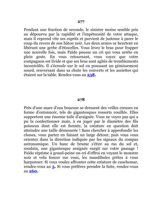 277
Pendant une fraction de seconde, le sinistre moine semble pris
au dépourvu par la rapidité et l'impétuosité de votre attaque,
mais il reprend vite ses esprits et parvient de justesse à parer le
coup du revers de son bâton noir. Les deux armes se heurtent en
libérant une gerbe d'étincelles. Vous levez le bras pour frapper
une nouvelle fois, mais Païdo pousse un cri qui vous arrête en
plein geste. En vous retournant, vous voyez que votre
compagnon est livide et que ses bras sont agités de tremblements
incontrôlés. Il s'écroule sur le sol en poussant un gémissement
sourd, renversant dans sa chute les couverts et les assiettes qui
étaient sur la table. Rendez-vous au 238.
278
Près d'une mare d'eau boueuse se dressent des vrilles creuses en
forme d'entonnoir, tels de gigantesques ressorts rouillés. Elles
supportent une énorme toile d'araignée. Vous ne voyez pas qui a
pu la confectionner mais, à en juger par le diamètre des fils
poisseux dont elle est formée, la créature en question doit
atteindre une taille démesurée ! Sans chercher à approfondir les
choses, vous partez en faisant un large détour, puis vous vous
orientez dans la direction indiquée par les signaux du compas
astronomique. Un banc de brume s'étire au ras du sol et,
soudain, une gigantesque araignée surgit sur votre passage !
Païdo réprime à grand-peine un cri d'effroi en voyant le monstre
noir et velu foncer sur vous, les mandibules prêtes à vous
harponner. Si vous voulez affronter cette créature de cauchemar,
rendez-vous au 5. Si vous préférez prendre la fuite, rendez-vous
au 260.
 