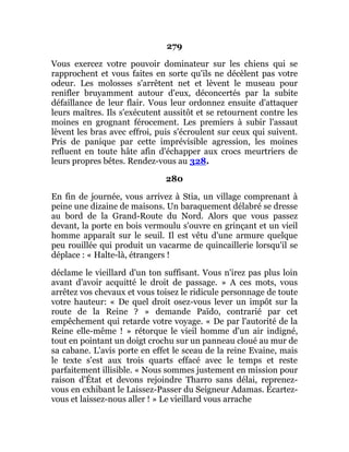 279
Vous exercez votre pouvoir dominateur sur les chiens qui se
rapprochent et vous faites en sorte qu'ils ne décèlent pas votre
odeur. Les molosses s'arrêtent net et lèvent le museau pour
renifler bruyamment autour d'eux, déconcertés par la subite
défaillance de leur flair. Vous leur ordonnez ensuite d'attaquer
leurs maîtres. Ils s'exécutent aussitôt et se retournent contre les
moines en grognant férocement. Les premiers à subir l'assaut
lèvent les bras avec effroi, puis s'écroulent sur ceux qui suivent.
Pris de panique par cette imprévisible agression, les moines
refluent en toute hâte afin d'échapper aux crocs meurtriers de
leurs propres bêtes. Rendez-vous au 328.
280
En fin de journée, vous arrivez à Stia, un village comprenant à
peine une dizaine de maisons. Un baraquement délabré se dresse
au bord de la Grand-Route du Nord. Alors que vous passez
devant, la porte en bois vermoulu s'ouvre en grinçant et un vieil
homme apparaît sur le seuil. Il est vêtu d'une armure quelque
peu rouillée qui produit un vacarme de quincaillerie lorsqu'il se
déplace : « Halte-là, étrangers !
déclame le vieillard d'un ton suffisant. Vous n'irez pas plus loin
avant d'avoir acquitté le droit de passage. » A ces mots, vous
arrêtez vos chevaux et vous toisez le ridicule personnage de toute
votre hauteur: « De quel droit osez-vous lever un impôt sur la
route de la Reine ? » demande Païdo, contrarié par cet
empêchement qui retarde votre voyage. « De par l'autorité de la
Reine elle-même ! » rétorque le vieil homme d'un air indigné,
tout en pointant un doigt crochu sur un panneau cloué au mur de
sa cabane. L'avis porte en effet le sceau de la reine Evaine, mais
le texte s'est aux trois quarts effacé avec le temps et reste
parfaitement illisible. « Nous sommes justement en mission pour
raison d'État et devons rejoindre Tharro sans délai, reprenez-
vous en exhibant le Laissez-Passer du Seigneur Adamas. Écartez-
vous et laissez-nous aller ! » Le vieillard vous arrache
 