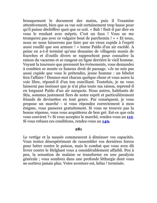 brusquement le document des mains, puis il l'examine
attentivement, bien que sa vue soit certainement trop basse pour
qu'il puisse déchiffrer quoi que ce soit. « Bah ! finit-il par dire en
vous le rendant avec mépris. C'est un faux ! Vous ne me
tromperez pas avec ce vulgaire bout de parchemin ! » « Et nous,
nous ne nous laisserons pas faire par un vieux cupide à l'esprit
aussi rouillé que son armure ! » tonne Païdo d'un air excédé. A
peine en a-t-il terminé qu'une douzaine de villageois munis de
fourches et d'outils divers se rapprochent pour connaître la
raison du vacarme et se rangent en ligne derrière le vieil homme.
Voyant la tournure que prennent les événements, vous demandez
à combien se monte ce fameux droit de passage. «Je ne suis pas
aussi cupide que vous le prétendez, jeune homme : un bibelot
fera l'affaire ! Donnez-moi chacun quelque chose et vous aurez la
voie libre, répond-il d'un ton conciliant. Toutefois, je ne vous
laisserai pas insinuer que je n'ai plus toute ma raison, reprend-il
en lorgnant Païdo d'un air narquois. Nous autres, habitants de
Stia, sommes justement fiers de notre esprit et particulièrement
friands de devinettes en tout genre. Par conséquent, je vous
propose un marché : si vous répondez correctement à mon
énigme, vous passerez gratuitement. Si vous ne trouvez pas la
bonne réponse, vous vous acquitterez de bon gré. Est-ce que cela
vous convient ?» Si vous acceptez le marché, rendez-vous au 112.
Si vous refusez ces conditions, rendez-vous au 149.
281
Le vertige et la nausée commencent à diminuer vos capacités.
Vous tentez désespérément de rassembler vos dernières forces
pour lutter contre le poison, mais le combat que vous avez dû
livrer contre le Helghast vous a considérablement affaibli. Peu à
peu, la sensation de malaise se transforme en une paralysie
générale ; vous sombrez dans une profonde léthargie dont vous
ne sortirez jamais plus. Votre aventure est, hélas ! terminée.
 