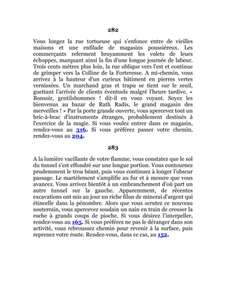 282
Vous longez la rue tortueuse qui s'enfonce entre de vieilles
maisons et une enfilade de magasins poussiéreux. Les
commerçants referment bruyamment les volets de leurs
échoppes, marquant ainsi la fin d'une longue journée de labeur.
Trois cents mètres plus loin, la rue oblique vers l'est et continue
de grimper vers la Colline de la Forteresse. A mi-chemin, vous
arrivez à la hauteur d'un curieux bâtiment en pierres vertes
vernissées. Un marchand gras et trapu se tient sur le seuil,
guettant l'arrivée de clients éventuels malgré l'heure tardive. «
Bonsoir, gentilshommes ! dit-il en vous voyant. Soyez les
bienvenus au bazar de Rath Radis, le grand magasin des
merveilles ! » Par la porte grande ouverte, vous apercevez tout un
bric-à-brac d'instruments étranges, probablement destinés à
l'exercice de la magie. Si vous voulez entrer dans ce magasin,
rendez-vous au 316. Si vous préférez passer votre chemin,
rendez-vous au 204.
283
A la lumière vacillante de votre flamme, vous constatez que le sol
du tunnel s'est effondré sur une longue portion. Vous contournez
prudemment le trou béant, puis vous continuez à longer l'obscur
passage. Le martèlement s'amplifie au fur et à mesure que vous
avancez. Vous arrivez bientôt à un embranchement d'où part un
autre tunnel sur la gauche. Apparemment, de récentes
excavations ont mis au jour un riche filon de minerai d'argent qui
étincelle dans la pénombre. Alors que vous scrutez ce nouveau
souterrain, vous apercevez soudain un nain en train de creuser la
roche à grands coups de pioche. Si vous désirez l'interpeller,
rendez-vous au 165. Si vous préférez ne pas le déranger dans son
activité, vous rebroussez chemin pour revenir à la surface, puis
reprenez votre route. Rendez-vous, dans ce cas, au 152.
 