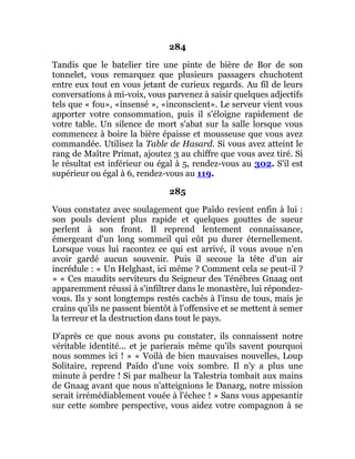 284
Tandis que le batelier tire une pinte de bière de Bor de son
tonnelet, vous remarquez que plusieurs passagers chuchotent
entre eux tout en vous jetant de curieux regards. Au fil de leurs
conversations à mi-voix, vous parvenez à saisir quelques adjectifs
tels que « fou», «insensé », «inconscient». Le serveur vient vous
apporter votre consommation, puis il s'éloigne rapidement de
votre table. Un silence de mort s'abat sur la salle lorsque vous
commencez à boire la bière épaisse et mousseuse que vous avez
commandée. Utilisez la Table de Hasard. Si vous avez atteint le
rang de Maître Primat, ajoutez 3 au chiffre que vous avez tiré. Si
le résultat est inférieur ou égal à 5, rendez-vous au 302. S'il est
supérieur ou égal à 6, rendez-vous au 119.
285
Vous constatez avec soulagement que Païdo revient enfin à lui :
son pouls devient plus rapide et quelques gouttes de sueur
perlent à son front. Il reprend lentement connaissance,
émergeant d'un long sommeil qui eût pu durer éternellement.
Lorsque vous lui racontez ce qui est arrivé, il vous avoue n'en
avoir gardé aucun souvenir. Puis il secoue la tête d'un air
incrédule : « Un Helghast, ici même ? Comment cela se peut-il ?
» « Ces maudits serviteurs du Seigneur des Ténèbres Gnaag ont
apparemment réussi à s'infiltrer dans le monastère, lui répondez-
vous. Ils y sont longtemps restés cachés à l'insu de tous, mais je
crains qu'ils ne passent bientôt à l'offensive et se mettent à semer
la terreur et la destruction dans tout le pays.
D'après ce que nous avons pu constater, ils connaissent notre
véritable identité... et je parierais même qu'ils savent pourquoi
nous sommes ici ! » « Voilà de bien mauvaises nouvelles, Loup
Solitaire, reprend Païdo d'une voix sombre. Il n'y a plus une
minute à perdre ! Si par malheur la Talestria tombait aux mains
de Gnaag avant que nous n'atteignions le Danarg, notre mission
serait irrémédiablement vouée à l'échec ! » Sans vous appesantir
sur cette sombre perspective, vous aidez votre compagnon à se
 
