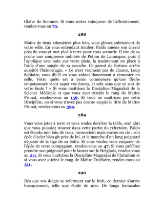 Glaive de Sommer. Si vous sortez vainqueur de l'affrontement,
rendez-vous au 79.
288
Moins de deux kilomètres plus loin, vous glissez subitement de
votre selle. En vous entendant tomber, Païdo amène son cheval
près de vous et met pied à terre pour vous secourir. Il tire de sa
poche une compresse imbibée de Potion de Laumspur, puis il
l'applique avec soin sur votre plaie, la maintenant en place à
l'aide d'une sangle de sa sacoche. Ce garrot de fortune arrête
aussitôt l'hémorragie. « Ce n'est vraiment pas de chance, Loup
Solitaire, vous dit-il en vous aidant doucement à remonter en
selle. Votre quête est à peine commencée qu'une flèche
empoisonnée vient saper vos forces, et cela sans que ce soit de
votre faute ! » Si vous maîtrisez la Discipline Magnakaï de la
Science Médicale et que vous ayez atteint le rang de Maître
Primat, rendez-vous au 156. Si vous ne maîtrisez pas cette
Discipline, ou si vous n'avez pas encore acquis le titre de Maître
Primat, rendez-vous au 322.
289
Vous vous jetez à terre et vous roulez derrière la table, seul abri
que vous puissiez trouver dans cette partie du réfectoire. Païdo
est étendu non loin de vous, inconscient mais encore en vie ; son
épée d'acier bleu gît près de lui, et le manche d'un long poignard
dépasse de la tige de sa botte. Si vous voulez vous emparer de
l'épée de votre compagnon, rendez-vous au 47. Si vous préférez
prendre son poignard pour le lancer sur le Helghast, rendez-vous
au 211. Si vous maîtrisez la Discipline Magnakaï de l'Intuition et
si vous avez atteint le rang de Maître Tutélaire, rendez-vous au
131.
290
Dès que vos doigts se referment sur le fruit, ce dernier s'ouvre
brusquement, telle une étoile de mer. De longs tentacules
 