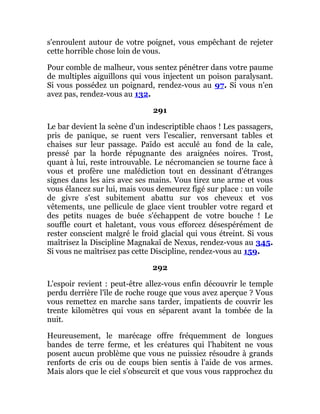 s'enroulent autour de votre poignet, vous empêchant de rejeter
cette horrible chose loin de vous.
Pour comble de malheur, vous sentez pénétrer dans votre paume
de multiples aiguillons qui vous injectent un poison paralysant.
Si vous possédez un poignard, rendez-vous au 97. Si vous n'en
avez pas, rendez-vous au 132.
291
Le bar devient la scène d'un indescriptible chaos ! Les passagers,
pris de panique, se ruent vers l'escalier, renversant tables et
chaises sur leur passage. Païdo est acculé au fond de la cale,
pressé par la horde répugnante des araignées noires. Trost,
quant à lui, reste introuvable. Le nécromancien se tourne face à
vous et profère une malédiction tout en dessinant d'étranges
signes dans les airs avec ses mains. Vous tirez une arme et vous
vous élancez sur lui, mais vous demeurez figé sur place : un voile
de givre s'est subitement abattu sur vos cheveux et vos
vêtements, une pellicule de glace vient troubler votre regard et
des petits nuages de buée s'échappent de votre bouche ! Le
souffle court et haletant, vous vous efforcez désespérément de
rester conscient malgré le froid glacial qui vous étreint. Si vous
maîtrisez la Discipline Magnakaï de Nexus, rendez-vous au 345.
Si vous ne maîtrisez pas cette Discipline, rendez-vous au 159.
292
L'espoir revient : peut-être allez-vous enfin découvrir le temple
perdu derrière l'île de roche rouge que vous avez aperçue ? Vous
vous remettez en marche sans tarder, impatients de couvrir les
trente kilomètres qui vous en séparent avant la tombée de la
nuit.
Heureusement, le marécage offre fréquemment de longues
bandes de terre ferme, et les créatures qui l'habitent ne vous
posent aucun problème que vous ne puissiez résoudre à grands
renforts de cris ou de coups bien sentis à l'aide de vos armes.
Mais alors que le ciel s'obscurcit et que vous vous rapprochez du
 