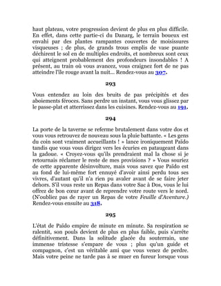 haut plateau, votre progression devient de plus en plus difficile.
En effet, dans cette partie-ci du Danarg, le terrain boueux est
envahi par des plantes rampantes couvertes de moisissures
visqueuses ; de plus, de grands trous emplis de vase puante
déchirent le sol en de multiples endroits, et nombreux sont ceux
qui atteignent probablement des profondeurs insondables ! A
présent, au train où vous avancez, vous craignez fort de ne pas
atteindre l'île rouge avant la nuit... Rendez-vous au 307.
293
Vous entendez au loin des bruits de pas précipités et des
aboiements féroces. Sans perdre un instant, vous vous glissez par
le passe-plat et atterrissez dans les cuisines. Rendez-vous au 191.
294
La porte de la taverne se referme brutalement dans votre dos et
vous vous retrouvez de nouveau sous la pluie battante. « Les gens
du coin sont vraiment accueillants ! » lance ironiquement Païdo
tandis que vous vous dirigez vers les écuries en pataugeant dans
la gadoue. « Croyez-vous qu'ils prendraient mal la chose si je
retournais réclamer le reste de mes provisions ? » Vous souriez
de cette apparente désinvolture, mais vous savez que Païdo est
au fond de lui-même fort ennuyé d'avoir ainsi perdu tous ses
vivres, d'autant qu'il n'a rien pu avaler avant de se faire jeter
dehors. S'il vous reste un Repas dans votre Sac à Dos, vous le lui
offrez de bon cœur avant de reprendre votre route vers le nord.
(N'oubliez pas de rayer un Repas de votre Feuille d'Aventure.)
Rendez-vous ensuite au 318.
295
L'état de Païdo empire de minute en minute. Sa respiration se
ralentit, son pouls devient de plus en plus faible, puis s'arrête
définitivement. Dans la solitude glacée du souterrain, une
immense tristesse s'empare de vous ; plus qu'un guide et
compagnon, c'est un véritable ami que vous venez de perdre.
Mais votre peine ne tarde pas à se muer en fureur lorsque vous
 