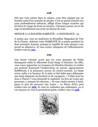 298
Dès que vous entrez dans la cabane, vous êtes attaqué par un
homme armé d'un manche de pioche. C'est un grand costaud aux
yeux profondément enfoncés, affligé d'une longue cicatrice qui
lui barre le visage du front au menton. L'homme pousse un cri de
rage en brandissant son arme au-dessus de vous.
MINEUR A LA BALAFRE HABILETÉ : 17 ENDURANCE : 25
A moins que vous ne maîtrisiez la Discipline Magnakaï de l'Art
de la Chasse, réduisez votre HABILETÉ de 3 points pendant les
deux premiers Assauts, puisque la rapidité de cette attaque vous
prend au dépourvu. Si vous sortez vainqueur de l'affrontement,
rendez-vous au 321.
299
Une heure s'écoule avant que les yeux perçants de Païdo
distinguent enfin la silhouette d'une barge à l'horizon. En effet,
vous voyez approcher un troupeau de Ghorkas hirsutes et crottés
qui traînent lentement l'embarcation en amont, apparemment
indifférents à la puissance accrue du contre-courant. La barge
arrive enfin à la hauteur de la jetée et fait halte pour débarquer
une foule disparate de fermiers et de voyageurs. « Z'allez tous les
deux à Tharro ? vous demande le capitaine. Ça fera 40 Lunes par
personne, y compris les chevaux. » Si vous voulez monter à bord,
payez le prix du parcours (40 Lunes = 10 Pièces d'Or), puis
rendez-vous au 266. Si vous ne souhaitez pas embarquer, ou si
vos moyens ne vous le permettent point, rendez-vous au 348.
 