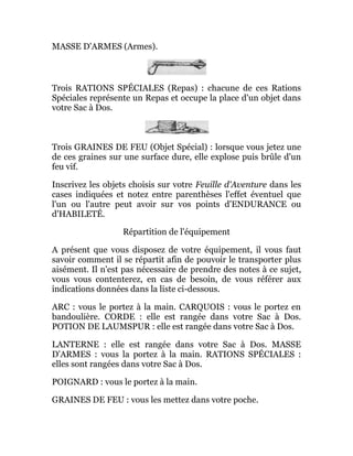 MASSE D'ARMES (Armes).
Trois RATIONS SPÉCIALES (Repas) : chacune de ces Rations
Spéciales représente un Repas et occupe la place d'un objet dans
votre Sac à Dos.
Trois GRAINES DE FEU (Objet Spécial) : lorsque vous jetez une
de ces graines sur une surface dure, elle explose puis brûle d'un
feu vif.
Inscrivez les objets choisis sur votre Feuille d'Aventure dans les
cases indiquées et notez entre parenthèses l'effet éventuel que
l'un ou l'autre peut avoir sur vos points d'ENDURANCE ou
d'HABILETÉ.
Répartition de l'équipement
A présent que vous disposez de votre équipement, il vous faut
savoir comment il se répartit afin de pouvoir le transporter plus
aisément. Il n'est pas nécessaire de prendre des notes à ce sujet,
vous vous contenterez, en cas de besoin, de vous référer aux
indications données dans la liste ci-dessous.
ARC : vous le portez à la main. CARQUOIS : vous le portez en
bandoulière. CORDE : elle est rangée dans votre Sac à Dos.
POTION DE LAUMSPUR : elle est rangée dans votre Sac à Dos.
LANTERNE : elle est rangée dans votre Sac à Dos. MASSE
D'ARMES : vous la portez à la main. RATIONS SPÉCIALES :
elles sont rangées dans votre Sac à Dos.
POIGNARD : vous le portez à la main.
GRAINES DE FEU : vous les mettez dans votre poche.
 