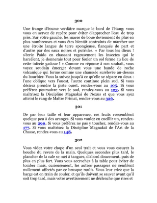 300
Une frange d'écume verdâtre marque le bord de l'étang; vous
vous en servez de repère pour éviter d'approcher l'eau de trop
près. Sur votre gauche, les mares de boue deviennent de plus en
plus nombreuses et vous êtes bientôt contraints de marcher sur
une étroite langue de terre spongieuse, flanquée de part et
d'autre par des eaux noires et putrides. « Par tous les dieux !
s'écrie Païdo en chassant rageusement les insectes qui le
harcèlent, je donnerais tout pour fouler un sol ferme au lieu de
cette infecte gadoue ! » Comme en réponse à son souhait, vous
voyez soudain émerger devant vous une bande de roche
volcanique qui forme comme une chaussée surélevée au-dessus
du bourbier. Vous la suivez jusqu'à ce qu'elle se sépare en deux :
l'une oblique vers l'ouest, l'autre continue plein sud. Si vous
désirez prendre la piste ouest, rendez-vous au 105. Si vous
préférez poursuivre vers le sud, rendez-vous au 123. Si vous
maîtrisez la Discipline Magnakaï de Nexus et que vous ayez
atteint le rang de Maître Primat, rendez-vous au 326.
301
De par leur taille et leur apparence, ces fruits ressemblent
quelque peu à des oranges. Si vous voulez en cueillir un, rendez-
vous au 290. Si vous préférez ne pas y toucher, rendez-vous au
177. Si vous maîtrisez la Discipline Magnakaï de l'Art de la
Chasse, rendez-vous au 148.
302
Vous videz votre chope d'un seul trait et vous vous essuyez la
bouche du revers de la main. Quelques secondes plus tard, le
plancher de la cale se met à tanguer, d'abord doucement, puis de
plus en plus fort. Vous vous accrochez à la table pour éviter de
tomber mais, curieusement, les autres passagers ne semblent
nullement affectés par ce brusque roulis. Vous leur criez que la
barge est en train de couler, et qu'ils doivent se sauver avant qu'il
soit trop tard, mais votre avertissement ne déclenche que rires et
 