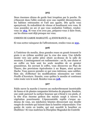 305
Deux énormes chiens de garde font irruption par le porche. Ils
s'élancent dans l'allée centrale avec une rapidité déconcertante,
les babines retroussées et l'œil aux aguets. Dès qu'ils vous
aperçoivent, ils redoublent de vitesse et bondissent vers vous. Si
vous possédez un arc et que vous souhaitiez l'utiliser, rendez-
vous au 164. Si vous n'en avez pas, préparez-vous à faire front,
car les chiens sont déjà presque sur vous.
CHIENS DE GARDE HABILETÉ: 15 ENDURANCE: 25
Si vous sortez vainqueur de l'affrontement, rendez-vous au 231.
306
A l'intérieur du moulin, deux grandes roues en granit écrasent le
grain à un rythme accéléré par la crue des eaux. Une échelle
monte vers une petite pièce située au-dessus de la salle de
mouture. L'aménagement est rudimentaire : un lit, une chaise et
un coffre en bois sont les seuls meubles de ce grenier
poussiéreux. En ouvrant le coffre, vous découvrez un Plan de
Tharro, des provisions équivalentes à un Repas, ainsi qu'une
Hache. Vous pouvez prendre ce qui vous intéresse, sans oublier,
bien sûr, d'effectuer les modifications nécessaires sur votre
Feuille d'Aventure. Ensuite, vous quittez le moulin et continuez
votre route vers le nord. Rendez-vous au 318.
307
Païdo ouvre la marche à travers un enchevêtrement inextricable
de lianes et de plantes rampantes hérissées de piquants. Soudain,
une onde parcourt la surface boueuse qui s'étend à vos pieds, et
la tête d'un énorme python des marais surgit à travers la
végétation pourrissante. L'épouvantable reptile s'arque au-
dessus de vous, ses mâchoires béantes découvrant une double
rangée de crochets qui luisent dans la lumière crépusculaire. Une
goutte de venin en tombe, qui met aussitôt le bourbier en
ébullition ! Si vous maîtrisez la Discipline Magnakaï du Contrôle
 