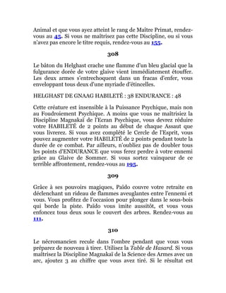 Animal et que vous ayez atteint le rang de Maître Primat, rendez-
vous au 45. Si vous ne maîtrisez pas cette Discipline, ou si vous
n'avez pas encore le titre requis, rendez-vous au 155.
308
Le bâton du Helghast crache une flamme d'un bleu glacial que la
fulgurance dorée de votre glaive vient immédiatement étouffer.
Les deux armes s'entrechoquent dans un fracas d'enfer, vous
enveloppant tous deux d'une myriade d'étincelles.
HELGHAST DE GNAAG HABILETÉ : 38 ENDURANCE : 48
Cette créature est insensible à la Puissance Psychique, mais non
au Foudroiement Psychique. A moins que vous ne maîtrisiez la
Discipline Magnakaï de l'Ecran Psychique, vous devrez réduire
votre HABILETÉ de 2 points au début de chaque Assaut que
vous livrerez. Si vous avez complété le Cercle de l'Esprit, vous
pouvez augmenter votre HABILETÉ de 2 points pendant toute la
durée de ce combat. Par ailleurs, n'oubliez pas de doubler tous
les points d'ENDURANCE que vous ferez perdre à votre ennemi
grâce au Glaive de Sommer. Si vous sortez vainqueur de ce
terrible affrontement, rendez-vous au 195.
309
Grâce à ses pouvoirs magiques, Païdo couvre votre retraite en
déclenchant un rideau de flammes aveuglantes entre l'ennemi et
vous. Vous profitez de l'occasion pour plonger dans le sous-bois
qui borde la piste. Païdo vous imite aussitôt, et vous vous
enfoncez tous deux sous le couvert des arbres. Rendez-vous au
111.
310
Le nécromancien recule dans l'ombre pendant que vous vous
préparez de nouveau à tirer. Utilisez la Table de Hasard. Si vous
maîtrisez la Discipline Magnakaï de la Science des Armes avec un
arc, ajoutez 3 au chiffre que vous avez tiré. Si le résultat est
 