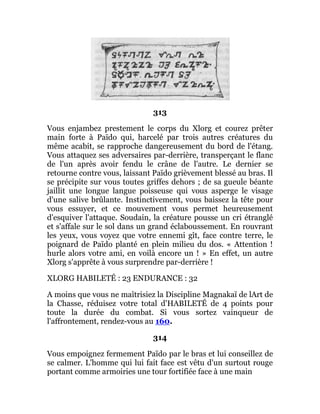 313
Vous enjambez prestement le corps du Xlorg et courez prêter
main forte à Païdo qui, harcelé par trois autres créatures du
même acabit, se rapproche dangereusement du bord de l'étang.
Vous attaquez ses adversaires par-derrière, transperçant le flanc
de l'un après avoir fendu le crâne de l'autre. Le dernier se
retourne contre vous, laissant Païdo grièvement blessé au bras. Il
se précipite sur vous toutes griffes dehors ; de sa gueule béante
jaillit une longue langue poisseuse qui vous asperge le visage
d'une salive brûlante. Instinctivement, vous baissez la tête pour
vous essuyer, et ce mouvement vous permet heureusement
d'esquiver l'attaque. Soudain, la créature pousse un cri étranglé
et s'affale sur le sol dans un grand éclaboussement. En rouvrant
les yeux, vous voyez que votre ennemi gît, face contre terre, le
poignard de Païdo planté en plein milieu du dos. « Attention !
hurle alors votre ami, en voilà encore un ! » En effet, un autre
Xlorg s'apprête à vous surprendre par-derrière !
XLORG HABILETÉ : 23 ENDURANCE : 32
A moins que vous ne maîtrisiez la Discipline Magnakaï de lArt de
la Chasse, réduisez votre total d'HABILETÉ de 4 points pour
toute la durée du combat. Si vous sortez vainqueur de
l'affrontement, rendez-vous au 160.
314
Vous empoignez fermement Païdo par le bras et lui conseillez de
se calmer. L'homme qui lui fait face est vêtu d'un surtout rouge
portant comme armoiries une tour fortifiée face à une main
 