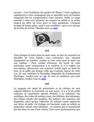 ouverte : c'est l'uniforme des gardes de Tharro ! Vous expliquez
rapidement à votre compagnon que se quereller avec cet homme
risquerait fort de compromettre votre mission. Païdo se range
aussitôt à votre avis, présente ses excuses au soldat et va même
jusqu'à lui offrir un verre pour se faire pardonner. L'homme
accepte de bonne grâce, mais à une condition : que ce ne soit pas
de la bière de Ferina ! Rendez-vous au 126.
315
Vous plongez la main dans la mare mais, au lieu de ressentir les
bienfaits de l'eau fraîche, vous rencontrez une viscosité
répugnante au toucher, comme si vous aviez posé la main sur
une méduse ! Pour comble d'horreur, les bords de cette
prétendue mare commencent à se soulever et à se replier sur
eux-mêmes, découvrant une créature ovoïde tapie au fond du
trou. Il en jaillit une longue vrille qui s'enroule autour de votre
cou. Si vous maîtrisez la Discipline Magnakaï du Foudroiement
Psychique, rendez-vous au 74. Si vous ne maîtrisez pas cette
Discipline, rendez-vous au 223.
316
Le magasin est empli de présentoirs et de vitrines où sont
exposés bibelots et curiosités en tout genre. Il y a là de petits
rouleaux de parchemin spécial destinés à la rédaction des
sortilèges, des cubes de métaux rares, des fétiches, des talismans,
des cierges rituels, des poudres, des potions, des anneaux, des
baguettes, ainsi qu'une collection de reliques ayant appartenu
aux héros de jadis. Cet étalage est fascinant, mais un article en
particulier retient votre attention : un anneau gris et translucide
qui luit dans le coin d'une vitrine. Vous savez pertinemment que
 