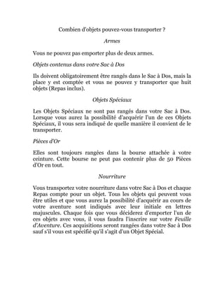 Combien d'objets pouvez-vous transporter ?
Armes
Vous ne pouvez pas emporter plus de deux armes.
Objets contenus dans votre Sac à Dos
Ils doivent obligatoirement être rangés dans le Sac à Dos, mais la
place y est comptée et vous ne pouvez y transporter que huit
objets (Repas inclus).
Objets Spéciaux
Les Objets Spéciaux ne sont pas rangés dans votre Sac à Dos.
Lorsque vous aurez la possibilité d'acquérir l'un de ces Objets
Spéciaux, il vous sera indiqué de quelle manière il convient de le
transporter.
Pièces d'Or
Elles sont toujours rangées dans la bourse attachée à votre
ceinture. Cette bourse ne peut pas contenir plus de 50 Pièces
d'Or en tout.
Nourriture
Vous transportez votre nourriture dans votre Sac à Dos et chaque
Repas compte pour un objet. Tous les objets qui peuvent vous
être utiles et que vous aurez la possibilité d'acquérir au cours de
votre aventure sont indiqués avec leur initiale en lettres
majuscules. Chaque fois que vous déciderez d'emporter l'un de
ces objets avec vous, il vous faudra l'inscrire sur votre Feuille
d'Aventure. Ces acquisitions seront rangées dans votre Sac à Dos
sauf s'il vous est spécifié qu'il s'agit d'un Objet Spécial.
 