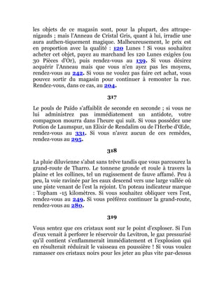 les objets de ce magasin sont, pour la plupart, des attrape-
nigauds ; mais l'Anneau de Cristal Gris, quant à lui, irradie une
aura authen-tiquement magique. Malheureusement, le prix est
en proportion avec la qualité : 120 Lunes ! Si vous souhaitez
acheter cet objet, payez au marchand les 120 Lunes exigées (ou
30 Pièces d'Or), puis rendez-vous au 139. Si vous désirez
acquérir l'Anneau mais que vous n'en ayez pas les moyens,
rendez-vous au 242. Si vous ne voulez pas faire cet achat, vous
pouvez sortir du magasin pour continuer à remonter la rue.
Rendez-vous, dans ce cas, au 204.
317
Le pouls de Païdo s'affaiblit de seconde en seconde ; si vous ne
lui administrez pas immédiatement un antidote, votre
compagnon mourra dans l'heure qui suit. Si vous possédez une
Potion de Laumspur, un Elixir de Rendalim ou de l'Herbe d'Œde,
rendez-vous au 331. Si vous n'avez aucun de ces remèdes,
rendez-vous au 295.
318
La pluie diluvienne s'abat sans trêve tandis que vous parcourez la
grand-route de Tharro. Le tonnene gronde et roule à travers la
plaine et les collines, tel un rugissement de fauve affamé. Peu à
peu, la voie ravinée par les eaux descend vers une large vallée où
une piste venant de l'est la rejoint. Un poteau indicateur marque
: Topham -15 kilomètres. Si vous souhaitez obliquer vers l'est,
rendez-vous au 249. Si vous préférez continuer la grand-route,
rendez-vous au 280.
319
Vous sentez que ces cristaux sont sur le point d'exploser. Si l'un
d'eux venait à perforer le réservoir du Levitron, le gaz pressurisé
qu'il contient s'enflammerait immédiatement et l'explosion qui
en résulterait réduirait le vaisseau en poussière ! Si vous voulez
ramasser ces cristaux noirs pour les jeter au plus vite par-dessus
 