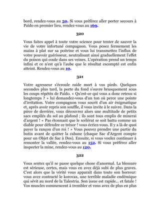 bord, rendez-vous au 50. Si vous préférez aller porter secours à
Païdo en premier lieu, rendez-vous au 169.
320
Vous faites appel à toute votre science pour tenter de sauver la
vie de votre infortuné compagnon. Vous posez fermement les
mains à plat sur sa poitrine et vous lui transmettez l'influx de
votre pouvoir guérisseur, neutralisant ainsi graduellement l'effet
du poison qui coule dans ses veines. L'opération prend un temps
infini et ce n'est qu'à l'aube que le résultat escompté est enfin
atteint. Rendez-vous au 10.
321
Votre agresseur s'écroule raide mort à vos pieds. Quelques
secondes plus tard, la porte du fond s'ouvre brusquement sous
les coups répétés de Païdo. « Qu'est-ce qui vous a donc retenu si
longtemps ? » lui demandez-vous d'un ton où perce une pointe
d'irritation. Votre compagnon vous sourit d'un air énigmatique
et, après avoir repris son souffle, il vous invite à le suivre. Dans la
pièce de derrière, vous découvrez alors une multitude de petits
sacs empilés du sol au plafond ; ils sont tous emplis de minerai
d'argent ! « Pas étonnant que le scélérat se soit battu comme un
diable pour défendre ce trésor ! vous écriez-vous. Il y a là de quoi
payer la rançon d'un roi ! » Vous pouvez prendre une partie du
butin avant de quitter la cabane (chaque Sac d'Argent compte
pour un Objet de Sac à Dos). Ensuite, si vous voulez continuer à
remonter la vallée, rendez-vous au 152. Si vous préférez aller
inspecter la mine, rendez-vous au 120.
322
Vous sentez qu'il se passe quelque chose d'anormal. La blessure
est sérieuse, certes, mais vous en avez déjà subi de plus graves.
C'est alors que la vérité vous apparaît dans toute son horreur:
vous avez contracté le korovax, une terrible maladie endémique
qui sévit au nord de la Talestria. Son issue est rapide... et fatale !
Vos muscles commencent à trembler et vous avez de plus en plus
 
