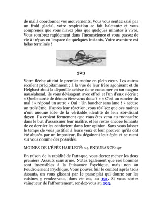 de mal à coordonner vos mouvements. Vous vous sentez saisi par
un froid glacial, votre respiration se fait haletante et vous
comprenez que vous n'avez plus que quelques minutes à vivre.
Vous sombrez rapidement dans l'inconscience et vous passez de
vie à trépas en l'espace de quelques instants. Votre aventure est
hélas terminée !
323
Votre flèche atteint le premier moine en plein cœur. Les autres
reculent précipitamment ; à la vue de leur frère agonisant et du
Helghast dont la dépouille achève de se consumer en un magma
nauséabond, ils vous dévisagent avec effroi et l'un d'eux s'écrie :
« Quelle sorte de démon êtes-vous donc ? » « C'est un sorcier du
mal ! » répond un autre « Oui ! Un boucher sans âme ! » accuse
un troisième. D'après leur réaction, vous réalisez que ces moines
n'ont aucune idée de la véritable identité de leur soi-disant
doyen. Ils croient fermement que vous êtes venu au monastère
dans le but d'assassiner leur maître, et les restes encore fumants
de ce dernier les confortent dans leur opinion. Sans vous laisser
le temps de vous justifier à leurs yeux et leur prouver qu'ils ont
été abusés par un imposteur, ils dégainent leur épée et se ruent
sur vous comme des possédés.
MOINES DE L'ÉPÉE HABILETÉ: 24 ENDURANCE: 42
En raison de la rapidité de l'attaque, vous devrez mener les deux
premiers Assauts sans arme. Notez également que ces hommes
sont insensibles à la Puissance Psychique, mais non au
Foudroiement Psychique. Vous pouvez fuir le combat après trois
Assauts, en vous glissant par le passe-plat qui donne sur les
cuisines ; rendez-vous, dans ce cas, au 191. Si vous sortez
vainqueur de l'affrontement, rendez-vous au 293.
 