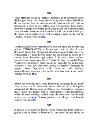 324
Vous attendez jusqu'au dernier moment pour décocher votre
flèche, puis vous tirez. Le projectile va se planter dans l'œil droit
de la créature. Avec un couinement de douleur, elle s'écroule en
labourant la boue de ses pattes, puis s'immobilise. Sans même
prendre le temps de vérifier que l'araignée est bel est bien morte,
vous remettez votre arc en bandoulière puis vous emboîtez le pas
de Païdo, qui se dirige en suivant les signaux émis par la tour du
Temple. Rendez-vous au 129.
325
Un frisson glacé vous parcourt de la tête aux pieds (vous perdez 3
points d'ENDURANCE). « Est-ce que tout va bien ? vous
demande Païdo d'un air inquiet. Nous ferions peut-être mieux de
redescendre ? » Sans dire un mot, vous acquiescez de la tête et le
suivez dans l'escalier qui mène à la cale. Une chaleur
réconfortante vous accueille à l'entrée du bar. Le soldat Trost
vient à votre rencontre, mais vous ne lui accordez pas la moindre
attention : vous êtes bien trop occupé à chercher l'étranger du
regard. Vous l'apercevez enfin dans un coin sombre,
tranquillement assis en train de lire son livre noir à une table.
Rendez-vous au 166.
326
Alerté par votre instinct, vous devinez qu'un nuage de gaz nocif
vous attend sur la piste sud. Votre maîtrise de la Discipline
Magnakaï de Nexus vous protégera des émanations toxiques
mais Païdo, lui, risque fort de succomber à leurs redoutables
effets. Si vous décidez, malgré tout, de continuer vers le sud,
rendez-vous au 123. Si vous préférez vous diriger vers l'ouest,
rendez-vous au 105.
327
A gauche de la porte du temple, vous remarquez trois symboles
gravés dans la pierre de bleu: un lit, un cheval et une miche de
 
