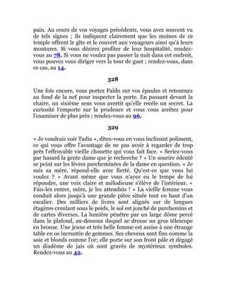 pain. Au cours de vos voyages précédents, vous avez souvent vu
de tels signes ; ils indiquent clairement que les moines de ce
temple offrent le gîte et le couvert aux voyageurs ainsi qu'à leurs
montures. Si vous désirez profiter de leur hospitalité, rendez-
vous au 78. Si vous ne voulez pas passer la nuit dans cet endroit,
vous pouvez vous diriger vers la tour de guet ; rendez-vous, dans
ce cas, au 14.
328
Une fois encore, vous portez Païdo sur vos épaules et retournez
au fond de la nef pour inspecter la porte. En passant devant la
chaire, un sixième sens vous avertit qu'elle recèle un secret. La
curiosité l'emporte sur la prudence et vous vous arrêtez pour
l'examiner de plus près ; rendez-vous au 96.
329
« Je voudrais voir Tadia », dites-vous en vous inclinant poliment,
ce qui vous offre l'avantage de ne pas avoir à regarder de trop
près l'effroyable vieille chouette qui vous fait face. « Seriez-vous
par hasard la gente dame que je recherche ? » Un sourire édenté
se peint sur les lèvres parcheminées de la dame en question. « Je
suis sa mère, répond-elle avec fierté. Qu'est-ce que vous lui
voulez ? » Avant même que vous n'ayez eu le temps de lui
répondre, une voix claire et mélodieuse s'élève de l'intérieur. «
Fais-les entrer, mère, je les attendais ! » La vieille femme vous
conduit alors jusqu'à une grande pièce située tout en haut d'un
escalier. Des milliers de livres sont alignés sur de longues
étagères croulant sous le poids, le sol est jonché de parchemins et
de cartes diverses. La lumière pénètre par un large dôme percé
dans le plafond, au-dessous duquel se dresse un gros télescope
en bronze. Une jeune et très belle femme est assise à une étrange
table en os incrustée de gemmes. Ses cheveux sont fins comme la
soie et blonds comme l'or; elle porte sur son front pâle et dégagé
un diadème de jais où sont gravés de mystérieux symboles.
Rendez-vous au 42.
 