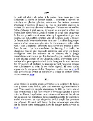 330
La nuit est claire et, grâce à la pleine lune, vous parvenez
facilement à suivre le sentier secret. Il serpente à travers un
entrelacs de plantes géantes, contourne des tertres moussus
grouillant d'insectes et passe au ras de multiples entrées de
terriers. En arrivant à l'orée d'un bosquet d'arbres tors et touffus,
Païdo s'allonge à plat ventre, ignorant les araignées velues qui
fourmillent autour de lui, puis il pointe un doigt vers un groupe
de huttes grossièrement construites qui apparaissent par une
trouée. Des silhouettes sombres vont et viennent dans le village.
Ce furent probablement des êtres humains, il y a bien longtemps,
mais qui n'ont désormais plus rien de commun avec notre noble
race. « Des Ghagrims ! chuchote Païdo avec une nuance d'effroi
dans la voix. Les hommes-bêtes du Danarg ! » Jadis, les
Ghagrims étaient une peuplade primitive qui vivait en bonne
intelligence avec les animaux et les oiseaux de la jungle
paradisiaque entretenue par les Anciens Mages ; mais le Danarg
a bien changé depuis, et les Ghagrims aussi. Corrompus par le
mal qui s'est peu à peu étendu à toute la région, ils sont devenus
des êtres cruels et brutaux, ne reculant devant rien pour assurer
leur subsistance au sein de cet enfer végétal. Si vous voulez
approcher du campement des Ghagrims, rendez-vous au 172. Si
vous préférez les éviter et continuer à longer le sentier secret,
rendez-vous au 229.
331
Vous prenez la gourde d'eau accrochée à la ceinture de Païdo,
vous y versez votre Potion, puis vous secouez vigoureusement le
tout. Vous soulevez ensuite doucement la tête de votre ami et
vous commencez à lui faire couler le breuvage goutte à goutte
entre les lèvres. L'opération est extrêmement lente et laborieuse
car, dans son état comateux, Païdo serait incapable de tousser s'il
avalait de travers, et vous risqueriez de lui emplir les poumons
par mégarde. Ce n'est qu'à l'aube du jour suivant que vous êtes
sûr de savoir votre compagnon hors de danger. Rendez-vous au
103.
 
