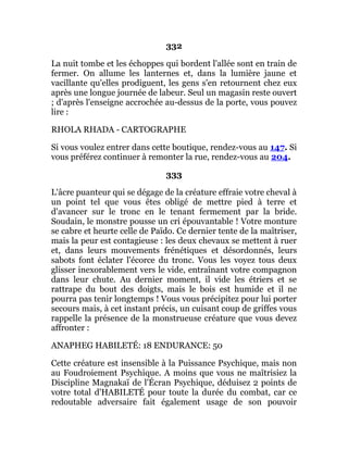 332
La nuit tombe et les échoppes qui bordent l'allée sont en train de
fermer. On allume les lanternes et, dans la lumière jaune et
vacillante qu'elles prodiguent, les gens s'en retournent chez eux
après une longue journée de labeur. Seul un magasin reste ouvert
; d'après l'enseigne accrochée au-dessus de la porte, vous pouvez
lire :
RHOLA RHADA - CARTOGRAPHE
Si vous voulez entrer dans cette boutique, rendez-vous au 147. Si
vous préférez continuer à remonter la rue, rendez-vous au 204.
333
L'âcre puanteur qui se dégage de la créature effraie votre cheval à
un point tel que vous êtes obligé de mettre pied à terre et
d'avancer sur le tronc en le tenant fermement par la bride.
Soudain, le monstre pousse un cri épouvantable ! Votre monture
se cabre et heurte celle de Païdo. Ce dernier tente de la maîtriser,
mais la peur est contagieuse : les deux chevaux se mettent à ruer
et, dans leurs mouvements frénétiques et désordonnés, leurs
sabots font éclater l'écorce du tronc. Vous les voyez tous deux
glisser inexorablement vers le vide, entraînant votre compagnon
dans leur chute. Au dernier moment, il vide les étriers et se
rattrape du bout des doigts, mais le bois est humide et il ne
pourra pas tenir longtemps ! Vous vous précipitez pour lui porter
secours mais, à cet instant précis, un cuisant coup de griffes vous
rappelle la présence de la monstrueuse créature que vous devez
affronter :
ANAPHEG HABILETÉ: 18 ENDURANCE: 50
Cette créature est insensible à la Puissance Psychique, mais non
au Foudroiement Psychique. A moins que vous ne maîtrisiez la
Discipline Magnakaï de l'Écran Psychique, déduisez 2 points de
votre total d'HABILETÉ pour toute la durée du combat, car ce
redoutable adversaire fait également usage de son pouvoir
 