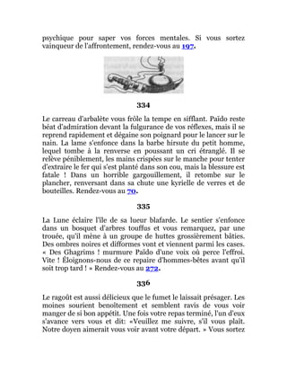 psychique pour saper vos forces mentales. Si vous sortez
vainqueur de l'affrontement, rendez-vous au 197.
334
Le carreau d'arbalète vous frôle la tempe en sifflant. Païdo reste
béat d'admiration devant la fulgurance de vos réflexes, mais il se
reprend rapidement et dégaine son poignard pour le lancer sur le
nain. La lame s'enfonce dans la barbe hirsute du petit homme,
lequel tombe à la renverse en poussant un cri étranglé. Il se
relève péniblement, les mains crispées sur le manche pour tenter
d'extraire le fer qui s'est planté dans son cou, mais la blessure est
fatale ! Dans un horrible gargouillement, il retombe sur le
plancher, renversant dans sa chute une kyrielle de verres et de
bouteilles. Rendez-vous au 70.
335
La Lune éclaire l'île de sa lueur blafarde. Le sentier s'enfonce
dans un bosquet d'arbres touffus et vous remarquez, par une
trouée, qu'il mène à un groupe de huttes grossièrement bâties.
Des ombres noires et difformes vont et viennent parmi les cases.
« Des Ghagrims ! murmure Païdo d'une voix où perce l'effroi.
Vite ! Éloignons-nous de ce repaire d'hommes-bêtes avant qu'il
soit trop tard ! » Rendez-vous au 272.
336
Le ragoût est aussi délicieux que le fumet le laissait présager. Les
moines sourient benoîtement et semblent ravis de vous voir
manger de si bon appétit. Une fois votre repas terminé, l'un d'eux
s'avance vers vous et dit: «Veuillez me suivre, s'il vous plaît.
Notre doyen aimerait vous voir avant votre départ. » Vous sortez
 