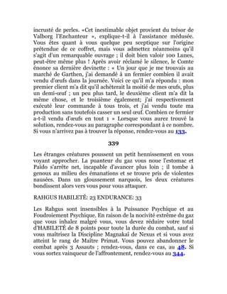 incrusté de perles. «Cet inestimable objet provient du trésor de
Valborg l'Enchanteur », explique-t-il à l'assistance médusée.
Vous êtes quant à vous quelque peu sceptique sur l'origine
prétendue de ce coffret, mais vous admettez néanmoins qu'il
s'agit d'un remarquable ouvrage ; il doit bien valoir 100 Lunes,
peut-être même plus ! Après avoir réclamé le silence, le Comte
énonce sa dernière devinette : « Un jour que je me trouvais au
marché de Garthen, j'ai demandé à un fermier combien il avait
vendu d'œufs dans la journée. Voici ce qu'il m'a répondu : mon
premier client m'a dit qu'il achèterait la moitié de mes œufs, plus
un demi-œuf ; un peu plus tard, le deuxième client m'a dit la
même chose, et le troisième également; j'ai respectivement
exécuté leur commande à tous trois, et j'ai vendu toute ma
production sans toutefois casser un seul œuf. Combien ce fermier
a-t-il vendu d'œufs en tout 1 » Lorsque vous aurez trouvé la
solution, rendez-vous au paragraphe correspondant à ce nombre.
Si vous n'arrivez pas à trouver la réponse, rendez-vous au 133.
339
Les étranges créatures poussent un petit hennissement en vous
voyant approcher. La puanteur du gaz vous noue l'estomac et
Païdo s'arrête net, incapable d'avancer plus loin ; il tombe à
genoux au milieu des émanations et se trouve pris de violentes
nausées. Dans un gloussement narquois, les deux créatures
bondissent alors vers vous pour vous attaquer.
RAHGUS HABILETÉ: 23 ENDURANCE: 33
Les Rahgus sont insensibles à la Puissance Psychique et au
Foudroiement Psychique. En raison de la nocivité extrême du gaz
que vous inhalez malgré vous, vous devez réduire votre total
d'HABILETÉ de 8 points pour toute la durée du combat, sauf si
vous maîtrisez la Discipline Magnakaï de Nexus et si vous avez
atteint le rang de Maître Primat. Vous pouvez abandonner le
combat après 3 Assauts ; rendez-vous, dans ce cas, au 48. Si
vous sortez vainqueur de l'affrontement, rendez-vous au 344.
 